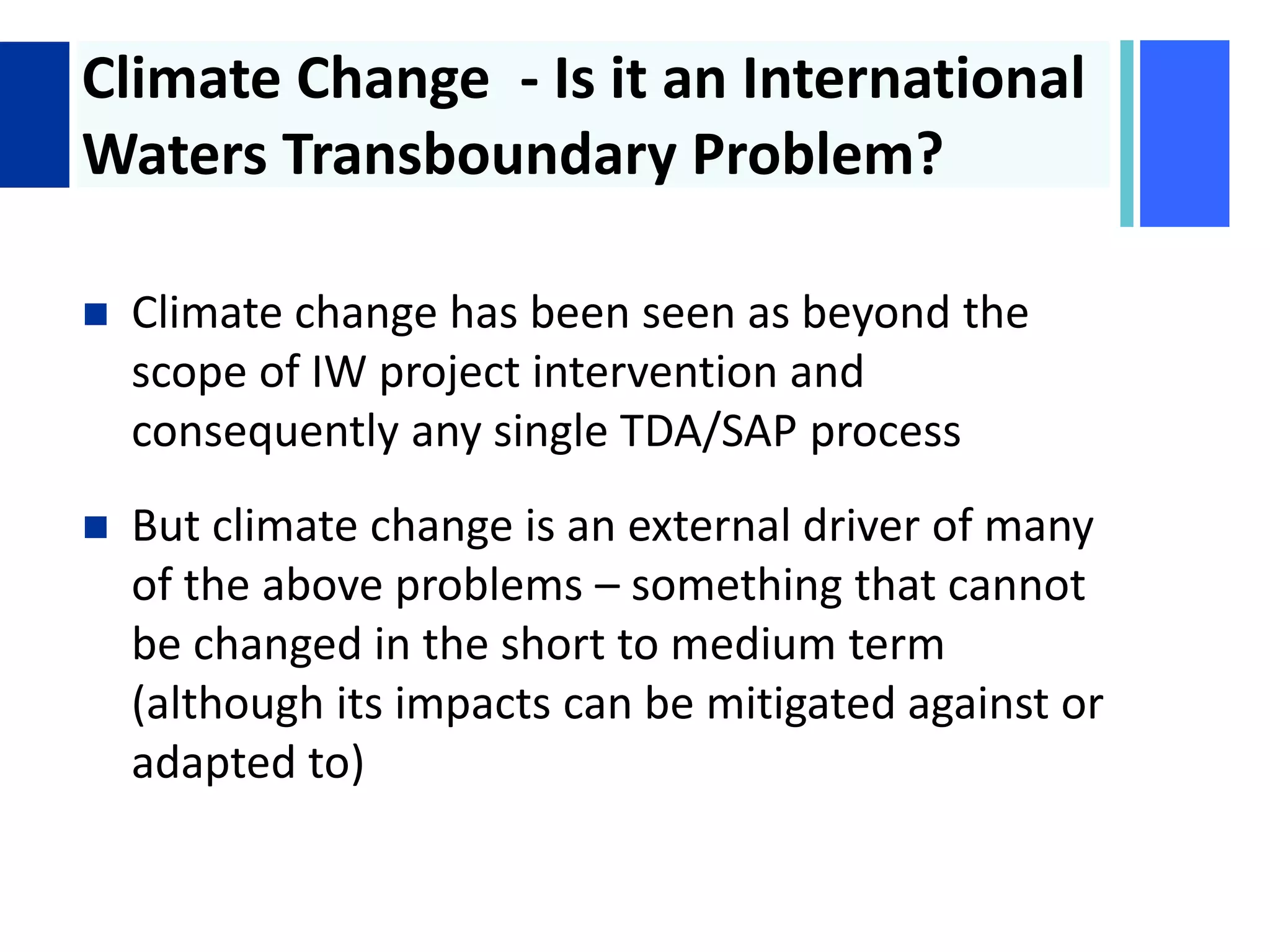+ Climate Change - Is it an International
Waters Transboundary Problem?
 Climate change has been seen as beyond the
scope of IW project intervention and
consequently any single TDA/SAP process
 But climate change is an external driver of many
of the above problems – something that cannot
be changed in the short to medium term
(although its impacts can be mitigated against or
adapted to)
 