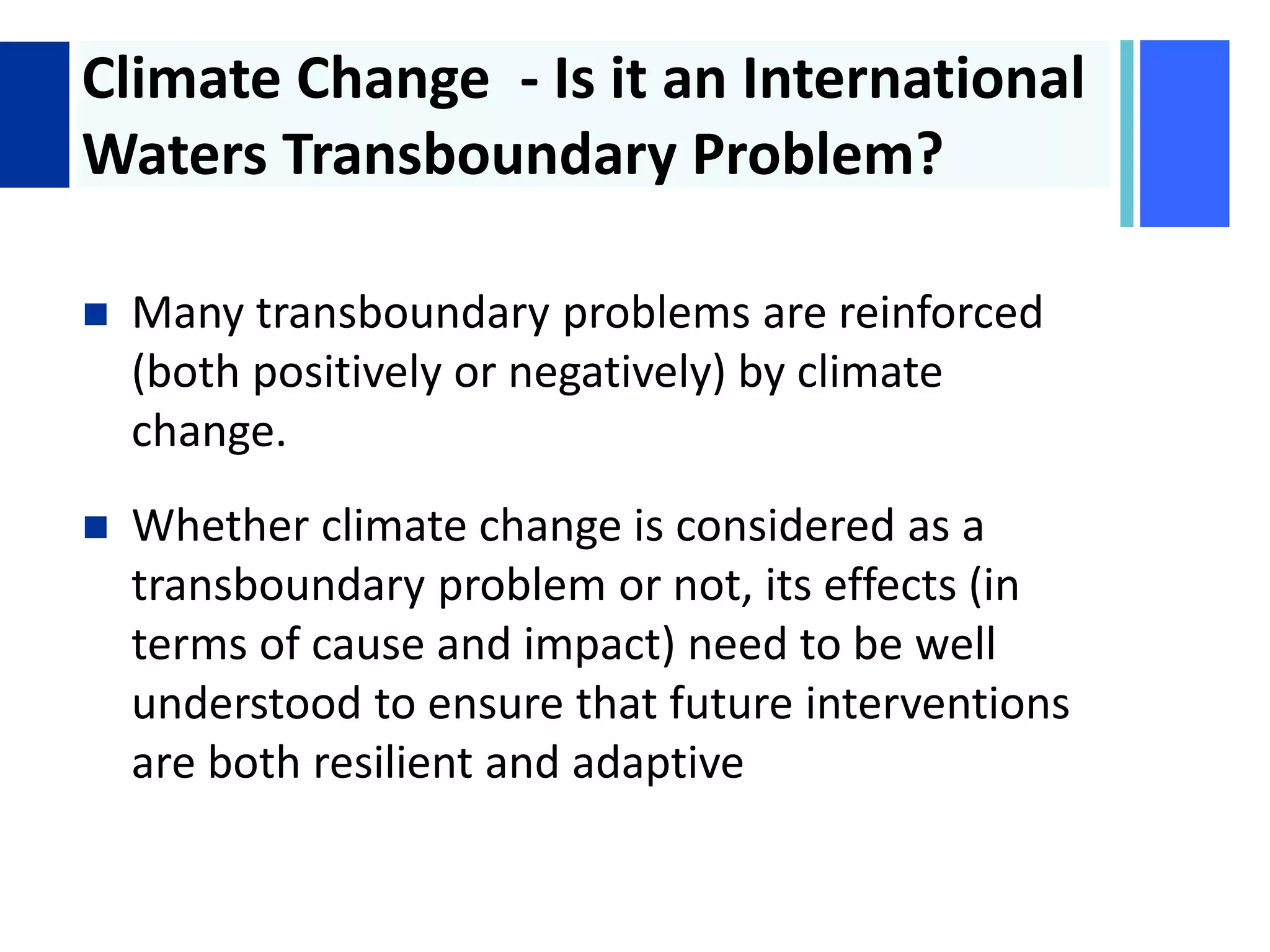 + Climate Change - Is it an International
Waters Transboundary Problem?
 Many transboundary problems are reinforced
(both positively or negatively) by climate
change.
 Whether climate change is considered as a
transboundary problem or not, its effects (in
terms of cause and impact) need to be well
understood to ensure that future interventions
are both resilient and adaptive
 