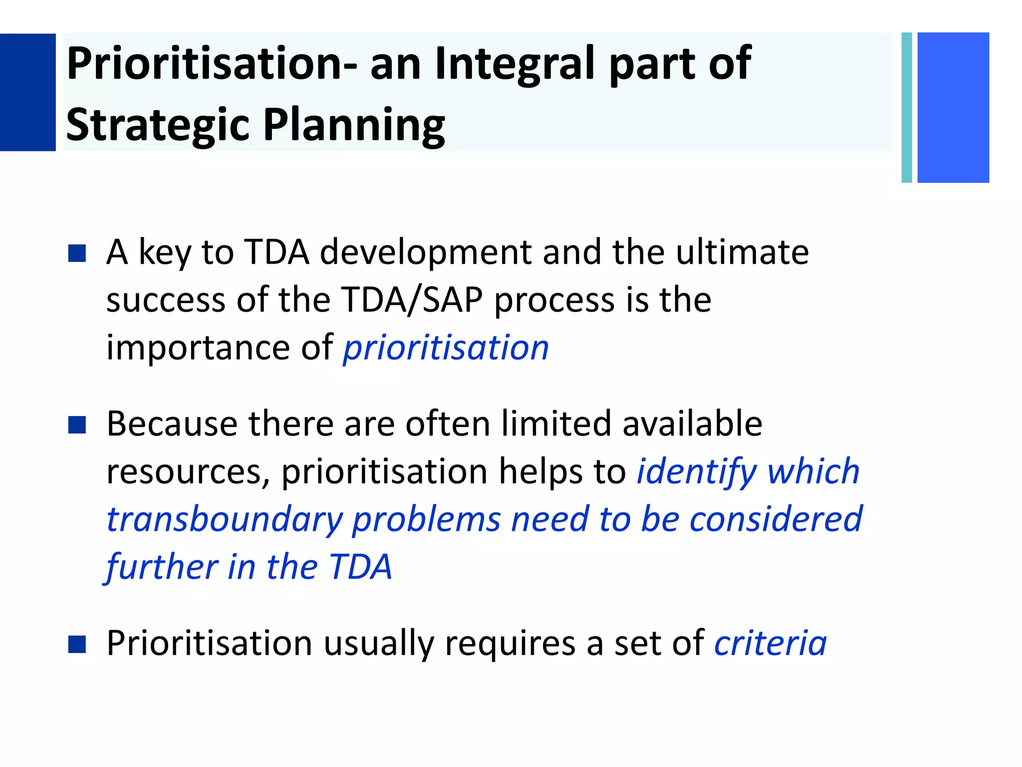 + Prioritisation- an Integral part of
Strategic Planning
 A key to TDA development and the ultimate
success of the TDA/SAP process is the
importance of prioritisation
 Because there are often limited available
resources, prioritisation helps to identify which
transboundary problems need to be considered
further in the TDA
 Prioritisation usually requires a set of criteria
 