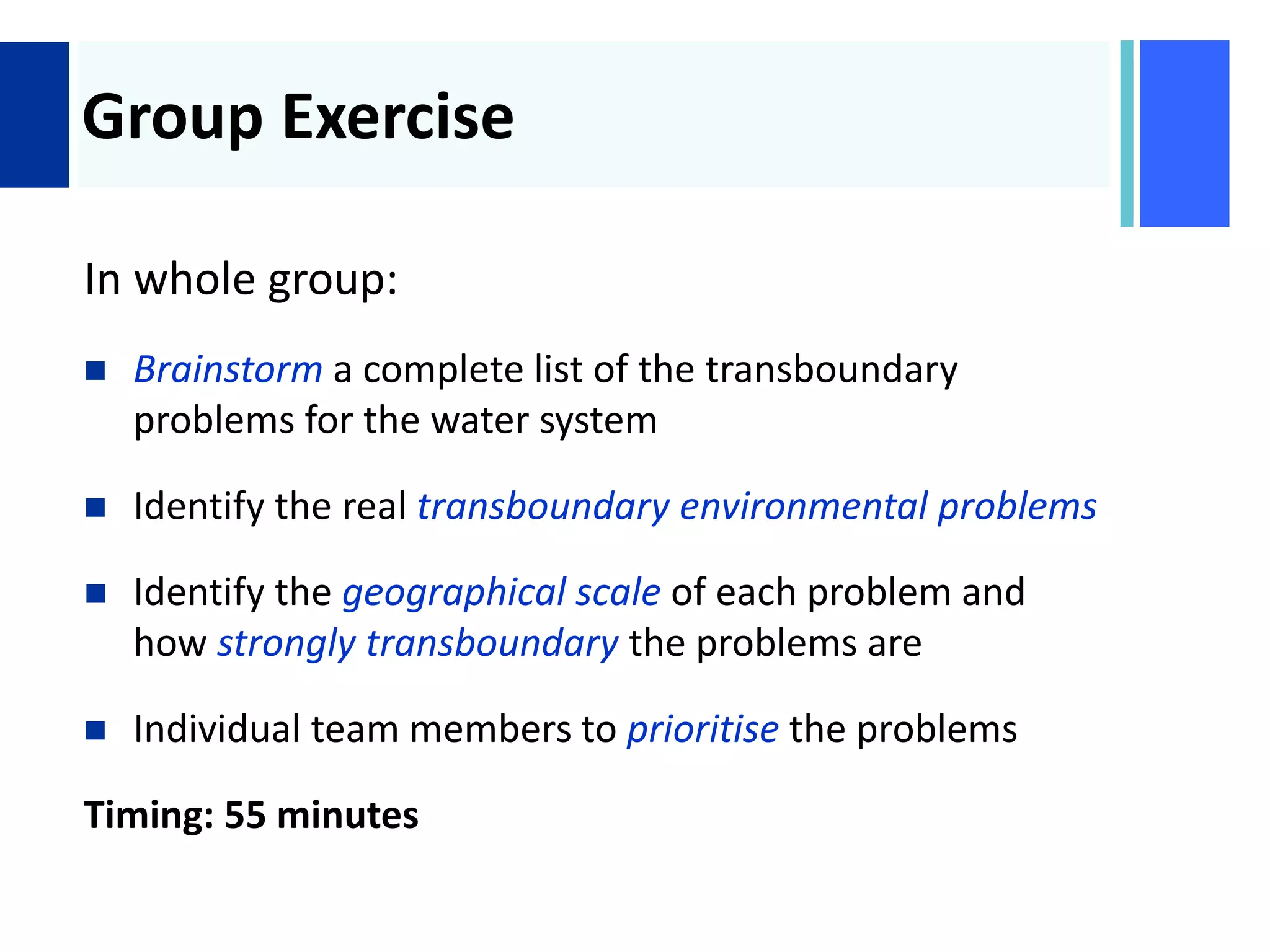 +
Group Exercise
In whole group:
 Brainstorm a complete list of the transboundary
problems for the water system
 Identify the real transboundary environmental problems
 Identify the geographical scale of each problem and
how strongly transboundary the problems are
 Individual team members to prioritise the problems
Timing: 55 minutes
 