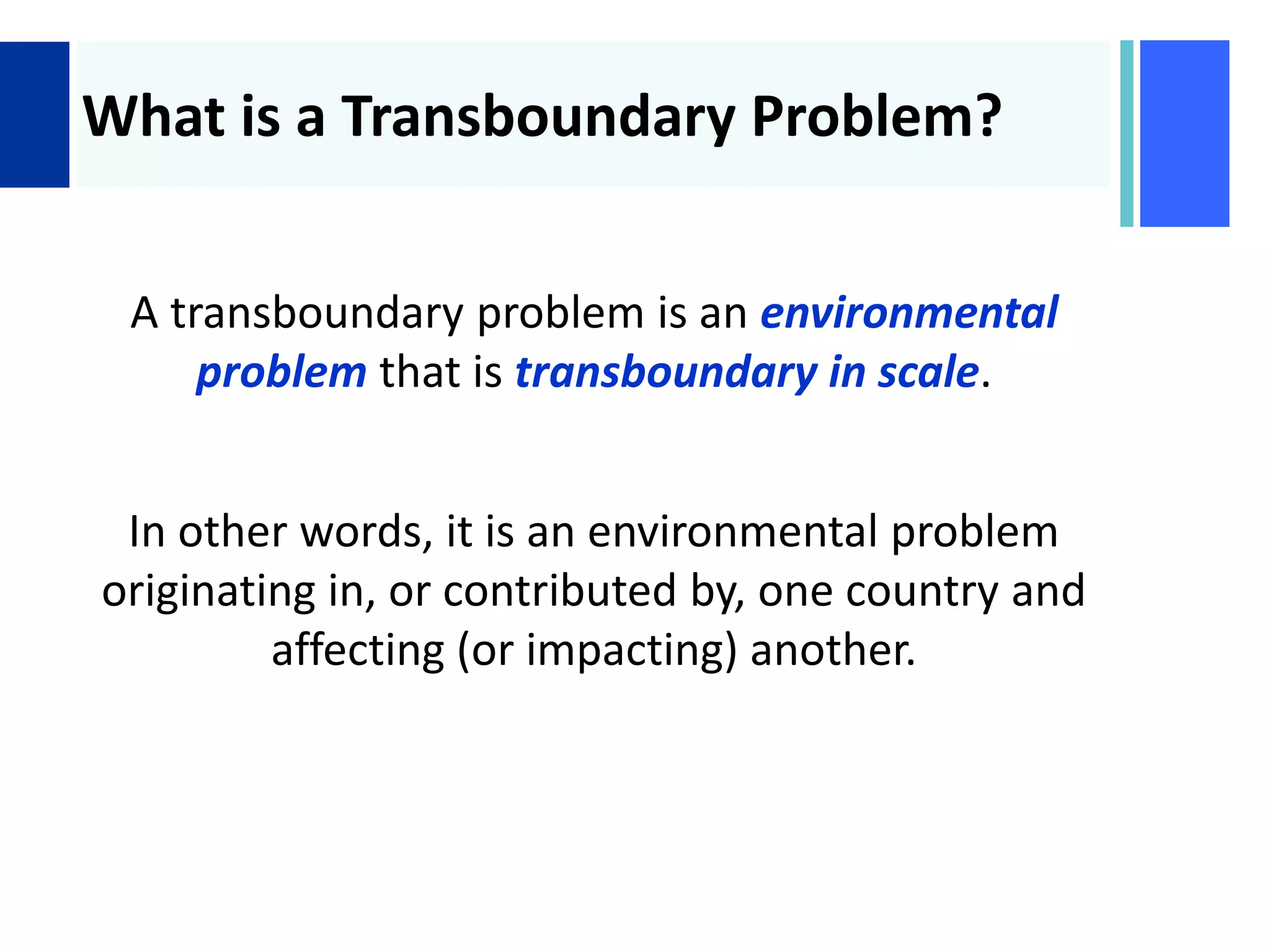 +
What is a Transboundary Problem?
A transboundary problem is an environmental
problem that is transboundary in scale.
In other words, it is an environmental problem
originating in, or contributed by, one country and
affecting (or impacting) another.
 