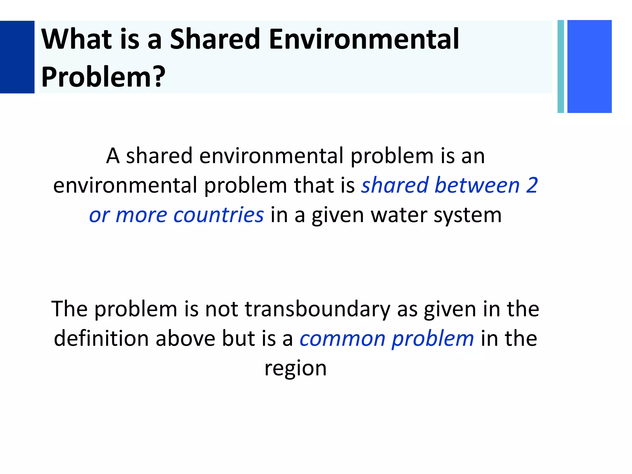 + What is a Shared Environmental
Problem?
A shared environmental problem is an
environmental problem that is shared between 2
or more countries in a given water system
The problem is not transboundary as given in the
definition above but is a common problem in the
region
 