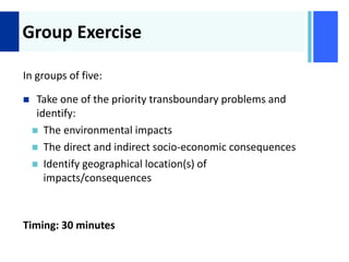 +
Group Exercise
In groups of five:
 Take one of the priority transboundary problems and
identify:
 The environmental impacts
 The direct and indirect socio-economic consequences
 Identify geographical location(s) of
impacts/consequences
Timing: 30 minutes
 