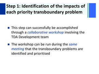 + Step 1: Identification of the impacts of
each priority transboundary problem
 This step can successfully be accomplished
through a collaborative workshop involving the
TDA Development team
 The workshop can be run during the same
meeting that the transboundary problems are
identified and prioritised
 