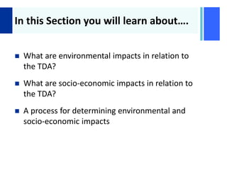 +
In this Section you will learn about….
 What are environmental impacts in relation to
the TDA?
 What are socio-economic impacts in relation to
the TDA?
 A process for determining environmental and
socio-economic impacts
 