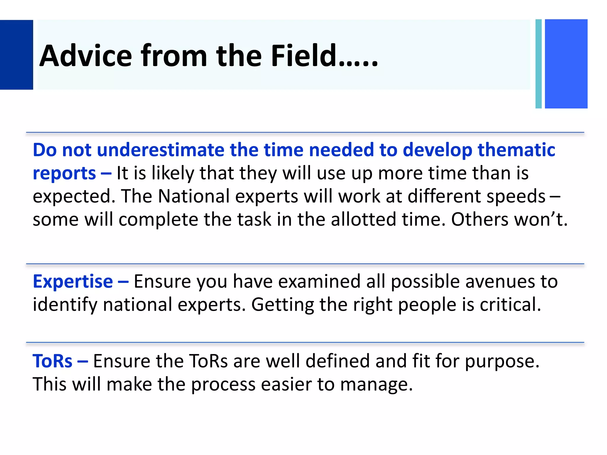 +
Advice from the Field…..
Do not underestimate the time needed to develop thematic
reports – It is likely that they will use up more time than is
expected. The National experts will work at different speeds –
some will complete the task in the allotted time. Others won’t.
Expertise – Ensure you have examined all possible avenues to
identify national experts. Getting the right people is critical.
ToRs – Ensure the ToRs are well defined and fit for purpose.
This will make the process easier to manage.
 