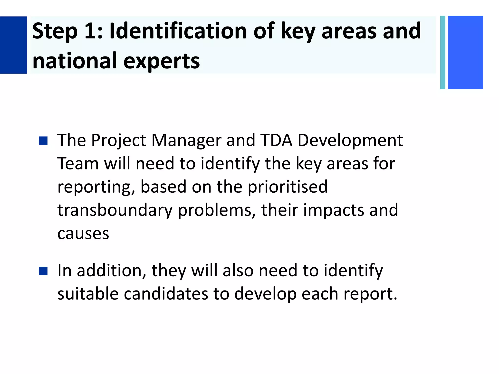 + Step 1: Identification of key areas and
national experts
 The Project Manager and TDA Development
Team will need to identify the key areas for
reporting, based on the prioritised
transboundary problems, their impacts and
causes
 In addition, they will also need to identify
suitable candidates to develop each report.
 