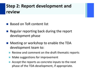 + Step 2: Report development and
review
 Based on ToR content list
 Regular reporting back during the report
development phase
 Meeting or workshop to enable the TDA
development team to:
 Review and comment on the draft thematic reports
 Make suggestions for improvement
 Accept the reports as concrete inputs to the next
phase of the TDA development, if appropriate.
 
