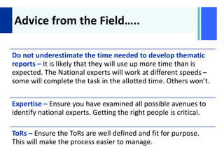 +
Advice from the Field…..
Do not underestimate the time needed to develop thematic
reports – It is likely that they will use up more time than is
expected. The National experts will work at different speeds –
some will complete the task in the allotted time. Others won’t.
Expertise – Ensure you have examined all possible avenues to
identify national experts. Getting the right people is critical.
ToRs – Ensure the ToRs are well defined and fit for purpose.
This will make the process easier to manage.
 