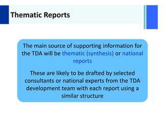 +
Thematic Reports
The main source of supporting information for
the TDA will be thematic (synthesis) or national
reports
These are likely to be drafted by selected
consultants or national experts from the TDA
development team with each report using a
similar structure
 