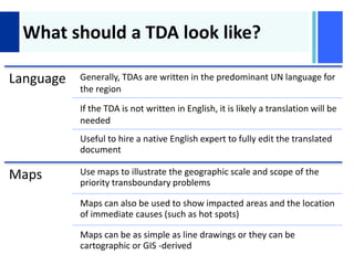 +
What should a TDA look like?
Language Generally, TDAs are written in the predominant UN language for
the region
If the TDA is not written in English, it is likely a translation will be
needed
Useful to hire a native English expert to fully edit the translated
document
Maps Use maps to illustrate the geographic scale and scope of the
priority transboundary problems
Maps can also be used to show impacted areas and the location
of immediate causes (such as hot spots)
Maps can be as simple as line drawings or they can be
cartographic or GIS -derived
 