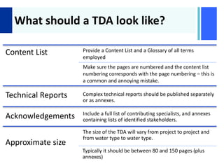 +
What should a TDA look like?
Content List Provide a Content List and a Glossary of all terms
employed
Make sure the pages are numbered and the content list
numbering corresponds with the page numbering – this is
a common and annoying mistake.
Technical Reports Complex technical reports should be published separately
or as annexes.
Acknowledgements Include a full list of contributing specialists, and annexes
containing lists of identified stakeholders.
Approximate size
The size of the TDA will vary from project to project and
from water type to water type.
Typically it should be between 80 and 150 pages (plus
annexes)
 