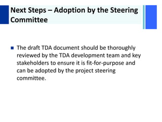 + Next Steps – Adoption by the Steering
Committee
 The draft TDA document should be thoroughly
reviewed by the TDA development team and key
stakeholders to ensure it is fit-for-purpose and
can be adopted by the project steering
committee.
 