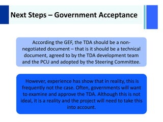 +
Next Steps – Government Acceptance
According the GEF, the TDA should be a non-
negotiated document – that is it should be a technical
document, agreed to by the TDA development team
and the PCU and adopted by the Steering Committee.
However, experience has show that in reality, this is
frequently not the case. Often, governments will want
to examine and approve the TDA. Although this is not
ideal, it is a reality and the project will need to take this
into account.
 