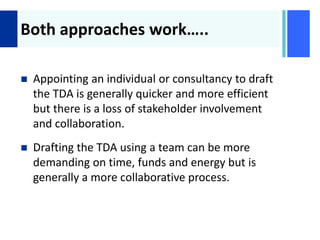 +
Both approaches work…..
 Appointing an individual or consultancy to draft
the TDA is generally quicker and more efficient
but there is a loss of stakeholder involvement
and collaboration.
 Drafting the TDA using a team can be more
demanding on time, funds and energy but is
generally a more collaborative process.
 