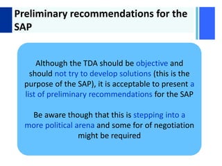 + Preliminary recommendations for the
SAP
Although the TDA should be objective and
should not try to develop solutions (this is the
purpose of the SAP), it is acceptable to present a
list of preliminary recommendations for the SAP
Be aware though that this is stepping into a
more political arena and some for of negotiation
might be required
 