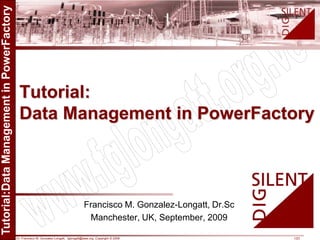 Dr. Francisco M. Gonzalez-Longatt, fglongatt@ieee.org .Copyright © 2009 1/23
Allrightsreserved.Nopartofthispublicationmaybereproducedordistributedinanyformwithoutpermissionoftheauthor.
Copyright©2009.http:www.fglongatt.org.ve
Francisco M. Gonzalez-Longatt, Dr.Sc
Manchester, UK, September, 2009
Tutorial:
Data Management in PowerFactory
 