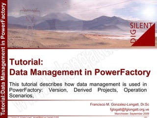 Dr. Francisco M. Gonzalez-Longatt, fglongatt@ieee.org .Copyright © 2009 2/23
Allrightsreserved.Nopartofthispublicationmaybereproducedordistributedinanyformwithoutpermissionoftheauthor.
Copyright©2009.http:www.fglongatt.org.ve
This tutorial describes how data management is used in
PowerFactory: Version, Derived Projects, Operation
Scenarios,
Tutorial:
Data Management in PowerFactory
Francisco M. Gonzalez-Longatt, Dr.Sc
fglogatt@fglongatt.org.ve
Manchester, September 2009
 