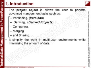 Dr. Francisco M. Gonzalez-Longatt, fglongatt@ieee.org .Copyright © 2009 4/23
Allrightsreserved.Nopartofthispublicationmaybereproducedordistributedinanyformwithoutpermissionoftheauthor.
Copyright©2009.http:www.fglongatt.org.ve
1. Introduction
• The project object is allows the user to perform
advanced management tasks such as:
– Versioning, (Versions)
– Deriving, (Derived Projects)
– Comparing,
– Merging
– and Sharing.
• It simplify the work in multi-user environments while
minimizing the amount of data.
 