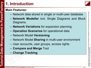 Dr. Francisco M. Gonzalez-Longatt, fglongatt@ieee.org .Copyright © 2009 5/23
Allrightsreserved.Nopartofthispublicationmaybereproducedordistributedinanyformwithoutpermissionoftheauthor.
Copyright©2009.http:www.fglongatt.org.ve
1. Introduction
Main Features:
– Network data stored in single or multi-user database
– Network Modeller incl. Single Diagrams and Block
Diagrams
– Network Variations for expansion planning
– Operation Scenarios for operational data
– Network Model Versioning
– Network Model Sharing in multi-user environment
– User accounts, user groups, access rights
– Compare and Merge Tool
– Change Tracking
 