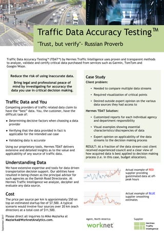 Traffic Data Accuracy Testing™
"Trust, but verify"- Russian Proverb
Traffic Data and You
Competing providers of traffic related data claim to
have the “best” data. You, the customer, have the
difficult task of:
● Determining decisive factors when choosing a data
provider
● Verifying that the data provided in fact is
applicable for the intended use case
● Validating data is accurate
Using our proprietary tools, Hermes TDAT delivers
extensive and detailed insights as to the value and
applicability of any source of traffic data.
Understanding Data
We have extensive expertise and tools for data driven
transportation decision support. Our abilities have
resulted in being chosen as the principal advisor for
such agencies as the Danish Road Directorate. At
Hermes Traffic Intelligence we analyze, decipher and
evaluate any data source.
September2017
Traffic Data Accuracy Testing™ (TDAT™) by Hermes Traffic Intelligence uses proven and transparent methods
to analyze, validate and certify critical data purchased from services such as Garmin, TomTom and
Google/Waze.
Cost
The price per source per km is approximately $50 on
top an estimated startup fee of $7,500. A typical
scenario would involve four sources over 20 km (each
direction) at a total cost of $11,500.
Please direct all inquiries to Mike Maziarka at
Maziarka@WorknetAnalytics.com.
Case Study
Client problem:
▪ Needed to compare multiple data streams
▪ Required visualization of critical points
▪ Desired outside expert opinion on the various
data sources they had access to
Hermes TDAT Solution:
▪ Customized reports for each individual agency
and department responsibility
▪ Visual examples showing essential
characteristics/discrepencies of data
▪ Expert opinion on applicability of the data
streams to the decision making process
RESULT: At a fraction of the data stream cost client
received experienced council and a clear view of
how acquired data is best applied to decision making
process (i.e. in this case, budget allocation).
Agent, North America Supplier
Reduce the risk of using inaccurate data.
Bring legal and professional peace of
mind by investigating for accuracy the
data you use in critical decision making.
Actual example of RED
supplier providing
guestimated data at off-
peak hours
Actual example of BLUE
supplier smoothing
estimates
 