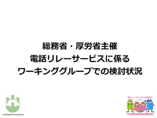 総務省・厚労省主催
電話リレーサービスに係る
ワーキンググループでの検討状況
 