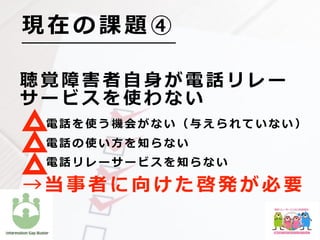 聴 覚 障 害 者 ⾃ ⾝ が 電 話 リ レ ー
サ ー ビ ス を 使 わ な い
    電 話 を 使 う 機 会 が な い （ 与 え ら れ て い な い ）
    電 話 の 使 い ⽅ を 知 ら な い
    電 話 リ レ ー サ ー ビ ス を 知 ら な い
現 在 の 課 題 ④
→ 当 事 者 に 向 け た 啓 発 が 必 要
 