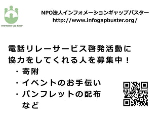 NPO法⼈インフォメーションギャップバスター
http://www.infogapbuster.org/
電 話 リ レ ー サ ー ビ ス 啓 発 活 動 に
協 ⼒ を し て く れ る ⼈ を 募 集 中 ！
  ・ 寄 附
  ・ イ ベ ン ト の お ⼿ 伝 い
  ・ パ ン フ レ ッ ト の 配 布
    な ど
 