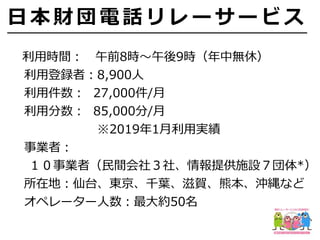   利⽤時間： 午前8時〜午後9時（年中無休）
  利⽤登録者：8,900⼈
  利⽤件数： 27,000件/⽉
  利⽤分数： 85,000分/⽉
        ※2019年1⽉利⽤実績
  事業者：
１０事業者（⺠間会社３社、情報提供施設７団体*）
  所在地：仙台、東京、千葉、滋賀、熊本、沖縄など
  オペレーター⼈数：最⼤約50名
⽇ 本 財 団 電 話 リ レ ー サ ー ビ ス
 