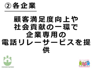 顧 客 満 ⾜ 度 向 上 や
社 会 貢 献 の ⼀ 環 で
企 業 専 ⽤ の
電 話 リ レ ー サ ー ビ ス を 提
供
② 各 企 業
 