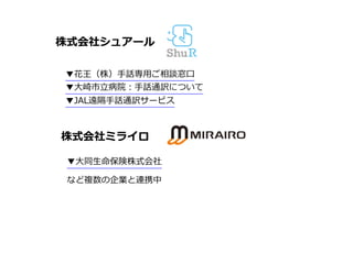 株式会社シュアール
▼花王（株）⼿話専⽤ご相談窓⼝
▼⼤崎市⽴病院：⼿話通訳について
▼JAL遠隔⼿話通訳サービス
株式会社ミライロ
▼⼤同⽣命保険株式会社
など複数の企業と連携中
 