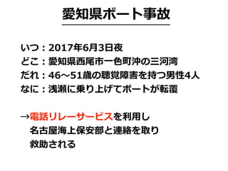愛知県ボート事故
いつ：2017年6⽉3⽇夜
どこ：愛知県⻄尾市⼀⾊町沖の三河湾
だれ：46〜51歳の聴覚障害を持つ男性4⼈
なに：浅瀬に乗り上げてボートが転覆
→電話リレーサービスを利⽤し
 名古屋海上保安部と連絡を取り
 救助される
 