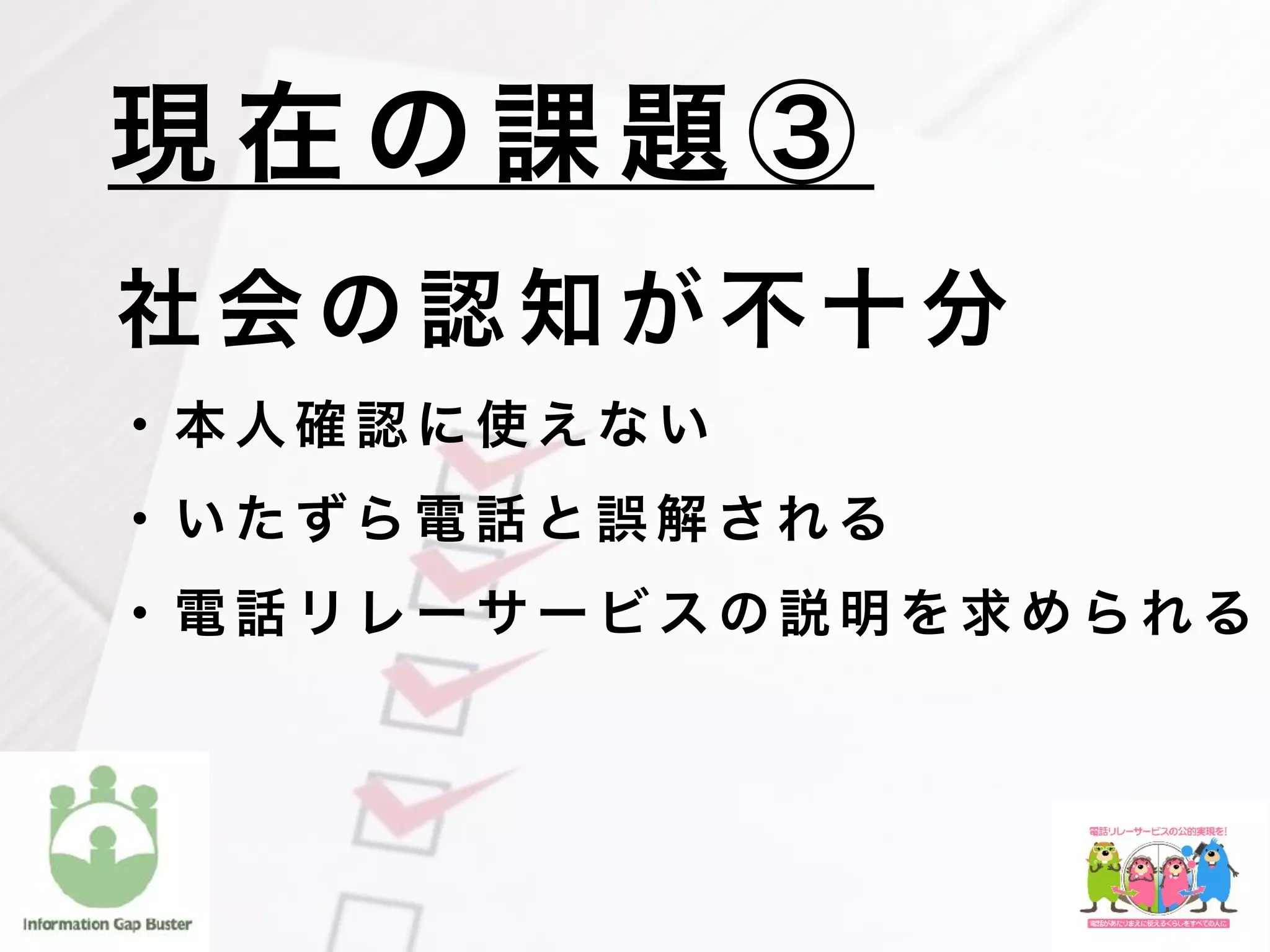 社 会 の 認 知 が 不 十 分
  ・ 本 人 確 認 に 使 え な い
  ・ い た ずら 電 話 と 誤 解 さ れ る
  ・ 電 話 リ レ ー サ ー ビ ス の 説 明 を 求 め ら れ る
現 在 の 課 題 ③
 