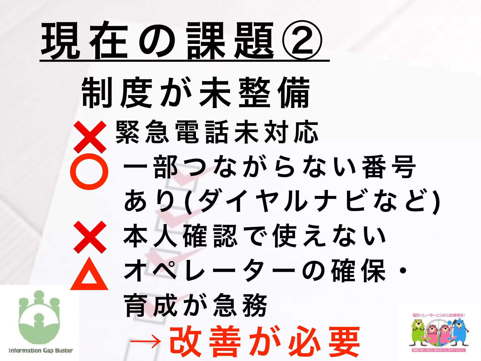 制 度 が 未 整 備
  緊 急 電 話 未 対 応
一 部 つ な が ら な い 番 号
あ り ( ダイ ヤル ナ ビ な ど )
本 人 確 認 で 使 え な い
オペ レ ー タ ー の 確 保 ・
育 成 が 急 務
現 在 の 課 題 ②
❌
❌
→ 改 善 が 必 要
 