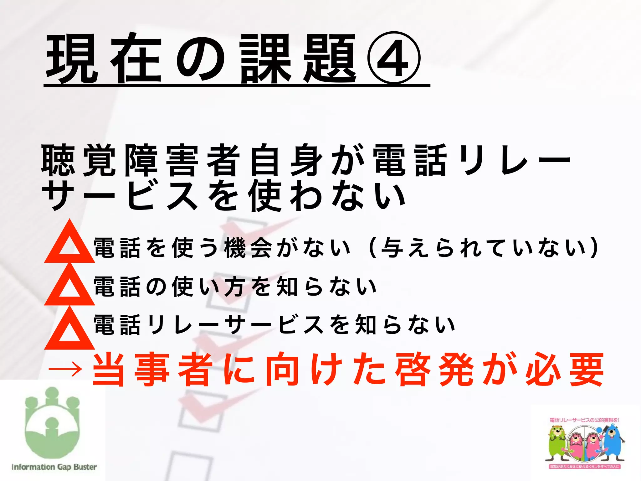 聴 覚 障 害 者 自 身 が 電 話 リ レ ー
サ ー ビ ス を 使 わ な い
    電 話 を 使 う 機 会 が な い （ 与 え ら れて い な い ）
    電 話 の 使 い 方 を 知 ら な い
    電 話 リ レ ー サ ー ビ ス を 知 ら な い
現 在 の 課 題 ④
→ 当 事 者 に 向 け た 啓 発 が 必 要
 