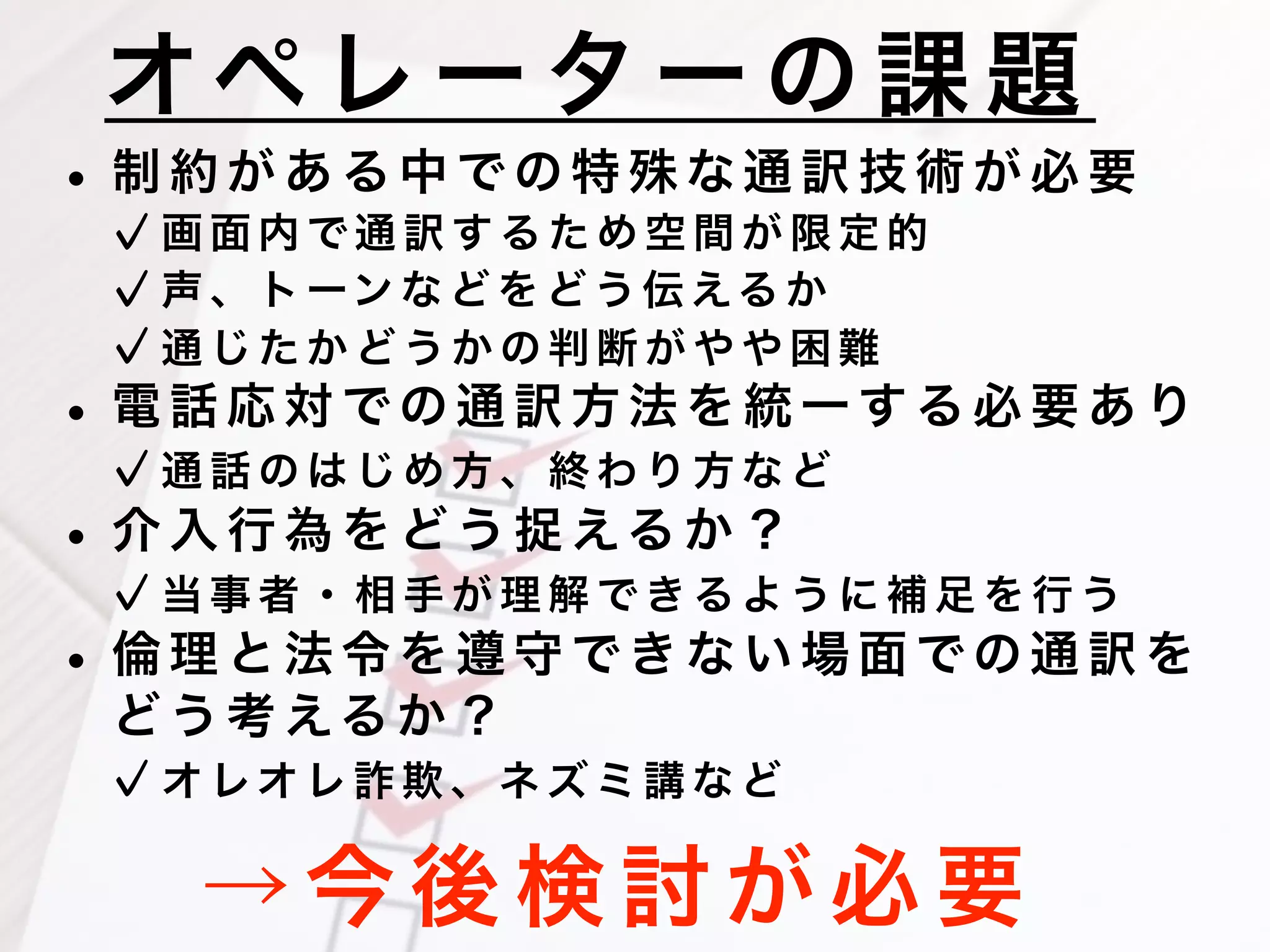 オペ レ ー タ ー の 課 題
→ 今 後 検 討 が 必 要
• 制 約 が あ る 中 で の 特 殊 な 通 訳 技 術 が 必 要
画 面 内 で 通 訳 す る た め 空 間 が 限 定 的
声 、 ト ーン な ど を ど う 伝 える か
通 じ た か ど う か の 判 断 が や や 困 難
• 電 話 応 対 で の 通 訳 方 法 を 統 一 す る 必 要 あ り
通 話 の は じ め 方 、 終 わ り 方 な ど
• 介 入 行 為 を ど う 捉 える か ？
当 事 者 ・ 相 手 が 理 解 で き る よ う に 補 足 を 行 う
• 倫 理 と 法 令 を 遵 守 で き な い 場 面 で の 通 訳 を
ど う 考 える か ？
オ レオ レ 詐 欺 、 ネ ズ ミ 講 な ど
 
