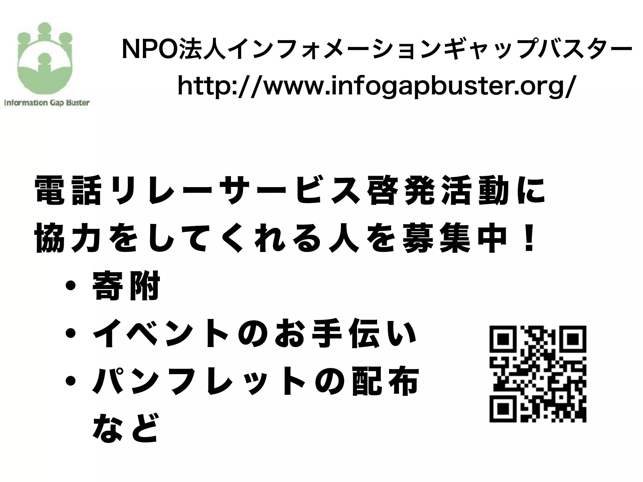 NPO法人インフォメーションギャップバスター
http://www.infogapbuster.org/
電 話 リ レ ー サ ー ビ ス 啓 発 活 動 に
協 力 を して く れ る 人 を 募 集 中 ！
  ・ 寄 附
  ・ イベ ン ト の お 手 伝 い
  ・ パ ン フ レ ッ ト の 配 布
    な ど
 