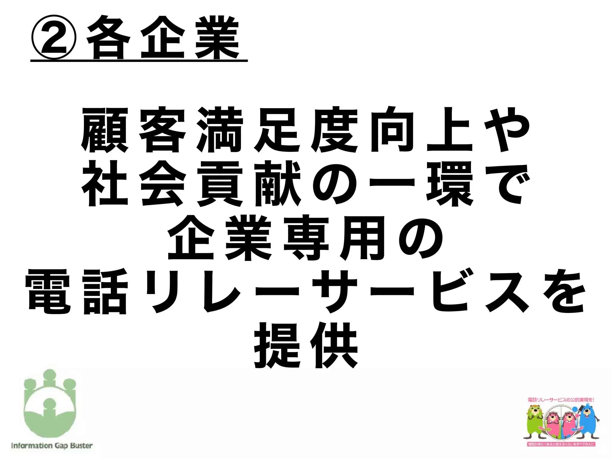 顧 客 満 足 度 向 上 や
社 会 貢 献 の 一 環 で
企 業 専 用 の
電 話 リ レ ー サ ー ビ ス を
提 供
② 各 企 業
 