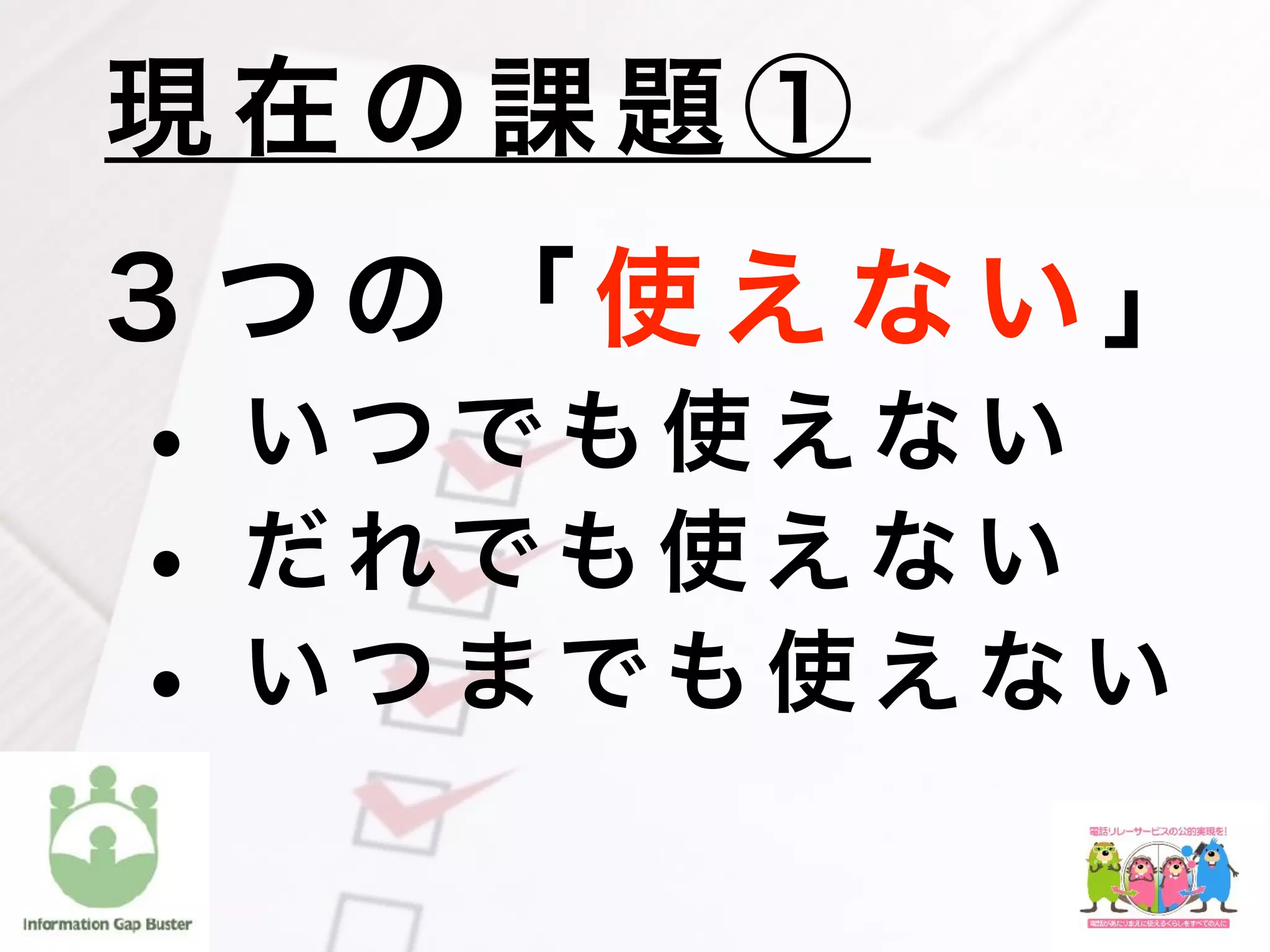 ３ つ の 「 使 え な い 」
• い つ で も 使 え な い
• だ れで も 使 え な い
• い つ ま で も 使 え な い
現 在 の 課 題 ①
 