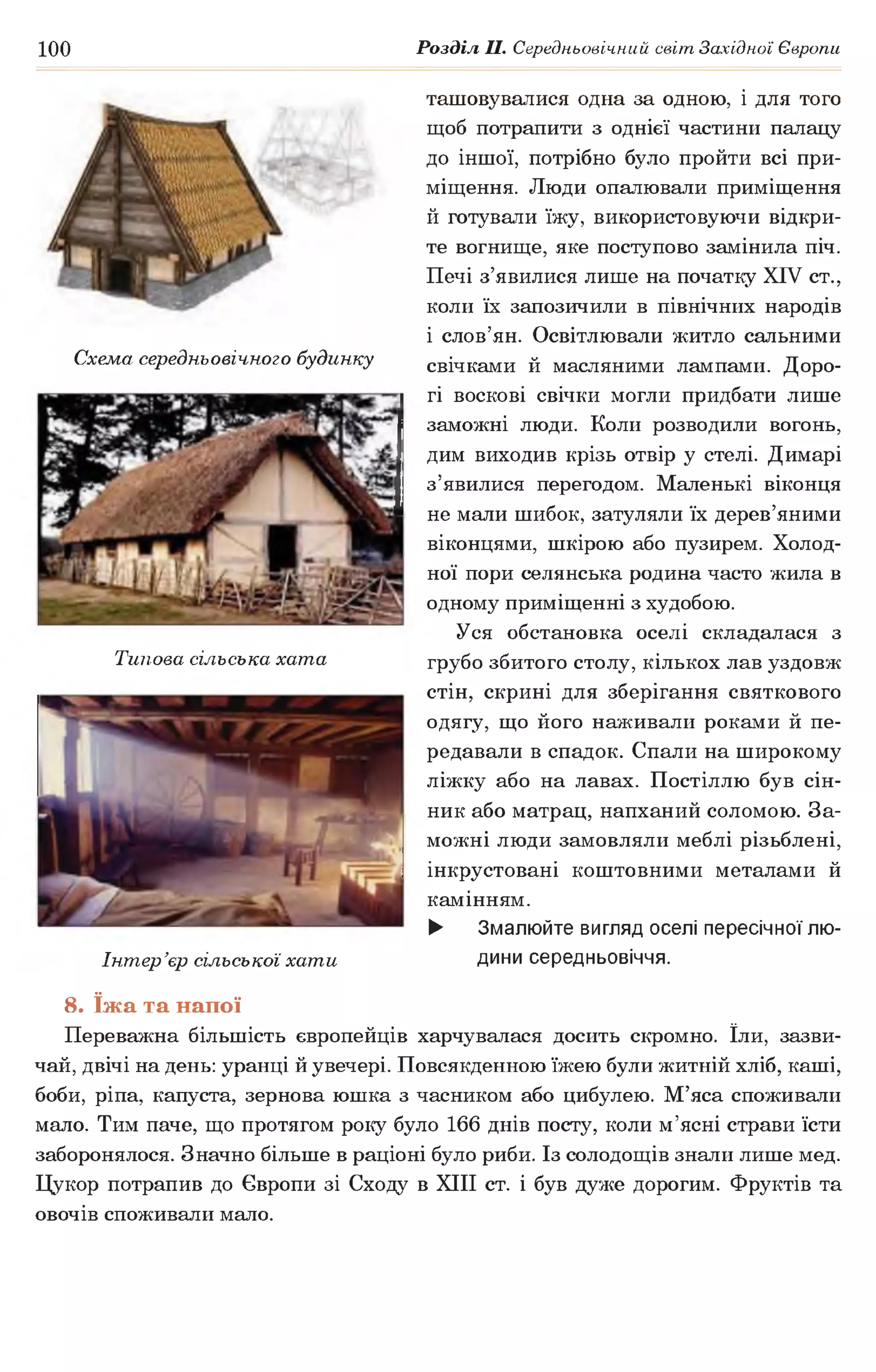 100 Розділ II. Середньовічний світ Західної Європи
ташовувалися одна за одною, і для того
щоб потрапити з однієї частини палацу
до іншої, потрібно було пройти всі при­
міщення. Люди опалювали приміщення
й готували їжу, використовуючи відкри­
те вогнище, яке поступово замінила піч.
Печі з’явилися лише на початку XIV ст.,
коли їх запозичили в північних народів
і слов’ян. Освітлювали житло сальними
свічками й масляними лампами. Доро­
гі воскові свічки могли придбати лише
заможні люди. Коли розводили вогонь,
дим виходив крізь отвір у стелі. Димарі
з’явилися перегодом. Маленькі віконця
не мали шибок, затуляли їх дерев’яними
віконцями, шкірою або пузирем. Холод­
ної пори селянська родина часто жила в
одному приміщенні з худобою.
Уся обстановка оселі складалася з
грубо збитого столу, кількох лав уздовж
стін, скрині для зберігання святкового
одягу, що його наживали роками й пе­
редавали в спадок. Спали на широкому
ліжку або на лавах. Постіллю був сін­
ник або матрац, напханий соломою. За­
можні люди замовляли меблі різьблені,
інкрустовані коштовними металами й
камінням.
► Змалюйте вигляд оселі пересічної лю­
дини середньовіччя.
Схема середньовічного будинку
Типова сільська хата
Інтер’єр сільської хати
8. їжа та напої
Переважна більшість європейців харчувалася досить скромно. їли, зазви­
чай, двічі на день: уранці й увечері. Повсякденною їжею були житній хліб, каші,
боби, ріпа, капуста, зернова юшка з часником або цибулею. М’яса споживали
мало. Тим паче, що протягом року було 166 днів посту, коли м’ясні страви їсти
заборонялося. Значно більше в раціоні було риби. Із солодощів знали лише мед.
Цукор потрапив до Європи зі Сходу в XIII ст. і був дуже дорогим. Фруктів та
овочів споживали мало.
 