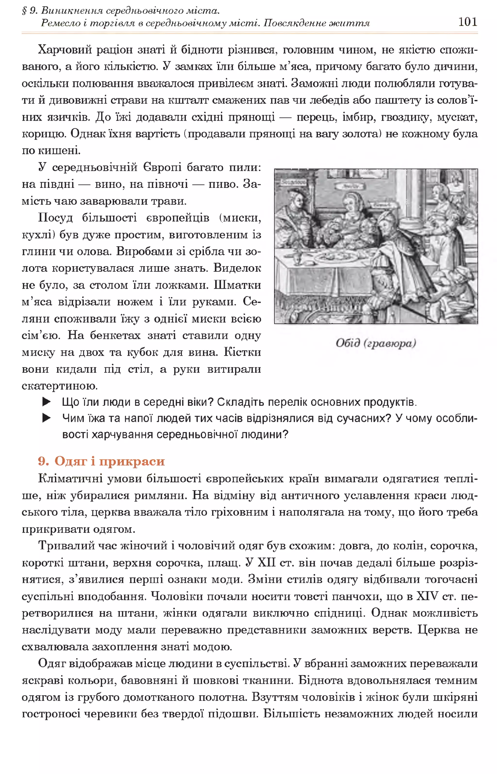 § 9. Виникнення середньовічного міста.
Ремесло і торгівля в середньовічному місті. Повсякденне життя 101
Харчовий раціон знаті й бідноти різнився, головним чином, не якістю спожи­
ваного, а його кількістю. У замках їли більше м’яса, причому багато було дичини,
оскільки полювання вважалося привілеєм знаті. Заможні люди полюбляли готува­
ти й дивовижні страви на кшталт смажених пав чи лебедів або паштету із солов’ї­
них язичків. До їжі додавали східні прянощі — перець, імбир, гвоздику, мускат,
корицю. Однак їхня вартість (продавали прянощі на вагу золота) не кожному була
по кишені.
У середньовічній Європі багато пили:
на півдні — вино, на півночі — пиво. За­
мість чаю заварювали трави.
Посуд більшості європейців (миски,
кухлі) був дуже простим, виготовленим із
глини чи олова. Виробами зі срібла чи зо­
лота користувалася лише знать. Виделок
не було, за столом їли ложками. Шматки
м’яса відрізали ножем і їли руками. Се­
ляни споживали їжу з однієї миски всією
сім’єю. На бенкетах знаті ставили одну
миску на двох та кубок для вина. Кістки
вони кидали під стіл, а руки витирали
скатертиною.
► Що їли люди в середні віки? Складіть перелік основних продуктів.
► Чим їжа та напої людей тих часів відрізнялися від сучасних? У чому особли­
вості харчування середньовічної людини?
9. Одяг і прикраси
Кліматичні умови більшості європейських країн вимагали одягатися теплі­
ше, ніж убиралися римляни. На відміну від античного уславлення краси люд­
ського тіла, церква вважала тіло гріховним і наполягала на тому, що його треба
прикривати одягом.
Тривалий час жіночий і чоловічий одяг був схожим: довга, до колін, сорочка,
короткі штани, верхня сорочка, плащ. У XII ст. він почав дедалі більше розріз­
нятися, з’явилися перші ознаки моди. Зміни стилів одягу відбивали тогочасні
суспільні вподобання. Чоловіки почали носити товсті панчохи, що в XIV ст. пе­
ретворилися на штани, жінки одягали виключно спідниці. Однак можливість
наслідувати моду мали переважно представники заможних верств. Церква не
схвалювала захоплення знаті модою.
Одяг відображав місце людини в суспільстві. У вбранні заможних переважали
яскраві кольори, бавовняні й шовкові тканини. Біднота вдовольнялася темним
одягом із грубого домотканого полотна. Взуттям чоловіків і жінок були шкіряні
гостроносі черевики без твердої підошви. Більшість незаможних людей носили
 