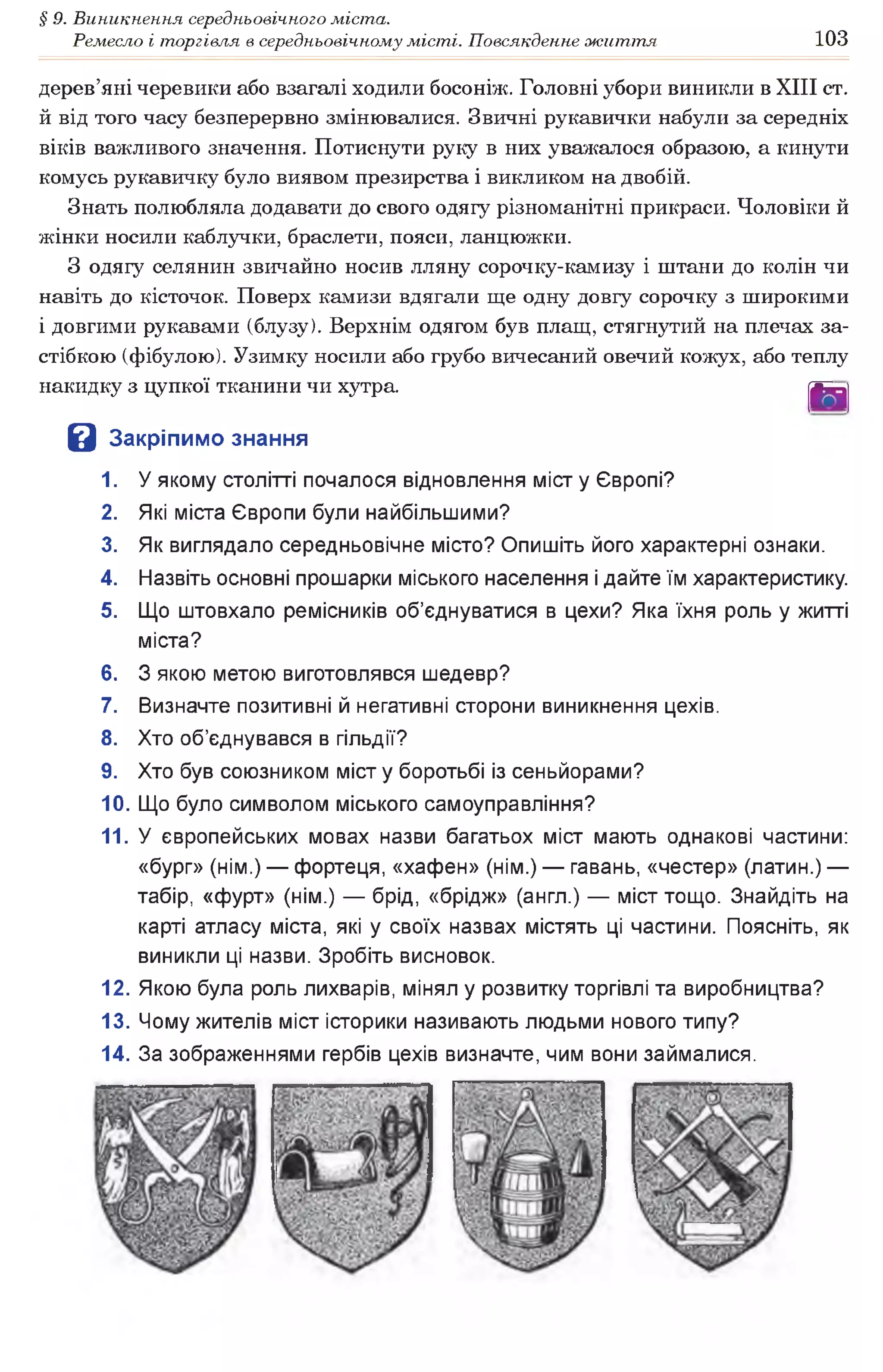 § 9. Виникнення середньовічного міста.
Ремесло і торгівля в середньовічному місті. Повсякденне життя 103
дерев’яні черевики або взагалі ходили босоніж. Головні убори виникли в XIII ст.
й від того часу безперервно змінювалися. Звичні рукавички набули за середніх
віків важливого значення. Потиснути руку в них уважалося образою, а кинути
комусь рукавичку було виявом презирства і викликом на двобій.
Знать полюбляла додавати до свого одягу різноманітні прикраси. Чоловіки й
жінки носили каблучки, браслети, пояси, ланцюжки.
З одягу селянин звичайно носив лляну сорочку-камизу і штани до колін чи
навіть до кісточок. Поверх камизи вдягали ще одну довгу сорочку з широкими
і довгими рукавами (блузу). Верхнім одягом був плащ, стягнутий на плечах за­
стібкою (фібулою). Узимку носили або грубо вичесаний овечий кожух, або теплу
накидку з цупкої тканини чи хутра. [6Я|
В Закріпимо знання
1. У якому столітті почалося відновлення міст у Європі?
2. Які міста Європи були найбільшими?
3. Як виглядало середньовічне місто? Опишіть його характерні ознаки.
4. Назвіть основні прошарки міського населення і дайте їм характеристику.
5. Що штовхало ремісників об’єднуватися в цехи? Яка їхня роль у житті
міста?
6. З якою метою виготовлявся шедевр?
7. Визначте позитивні й негативні сторони виникнення цехів.
8. Хто об’єднувався в гільдії?
9. Хто був союзником міст у боротьбі із сеньйорами?
10. Що було символом міського самоуправління?
11. У європейських мовах назви багатьох міст мають однакові частини:
«бург» (нім.) — фортеця, «хафен» (нім.) — гавань, «честер» (латин.) —
табір, «фурт» (нім.) — брід, «брідж» (англ.) — міст тощо. Знайдіть на
карті атласу міста, які у своїх назвах містять ці частини. Поясніть, як
виникли ці назви. Зробіть висновок.
12. Якою була роль лихварів, мінял у розвитку торгівлі та виробництва?
13. Чому жителів міст історики називають людьми нового типу?
14. За зображеннями гербів цехів визначте, чим вони займалися.
 