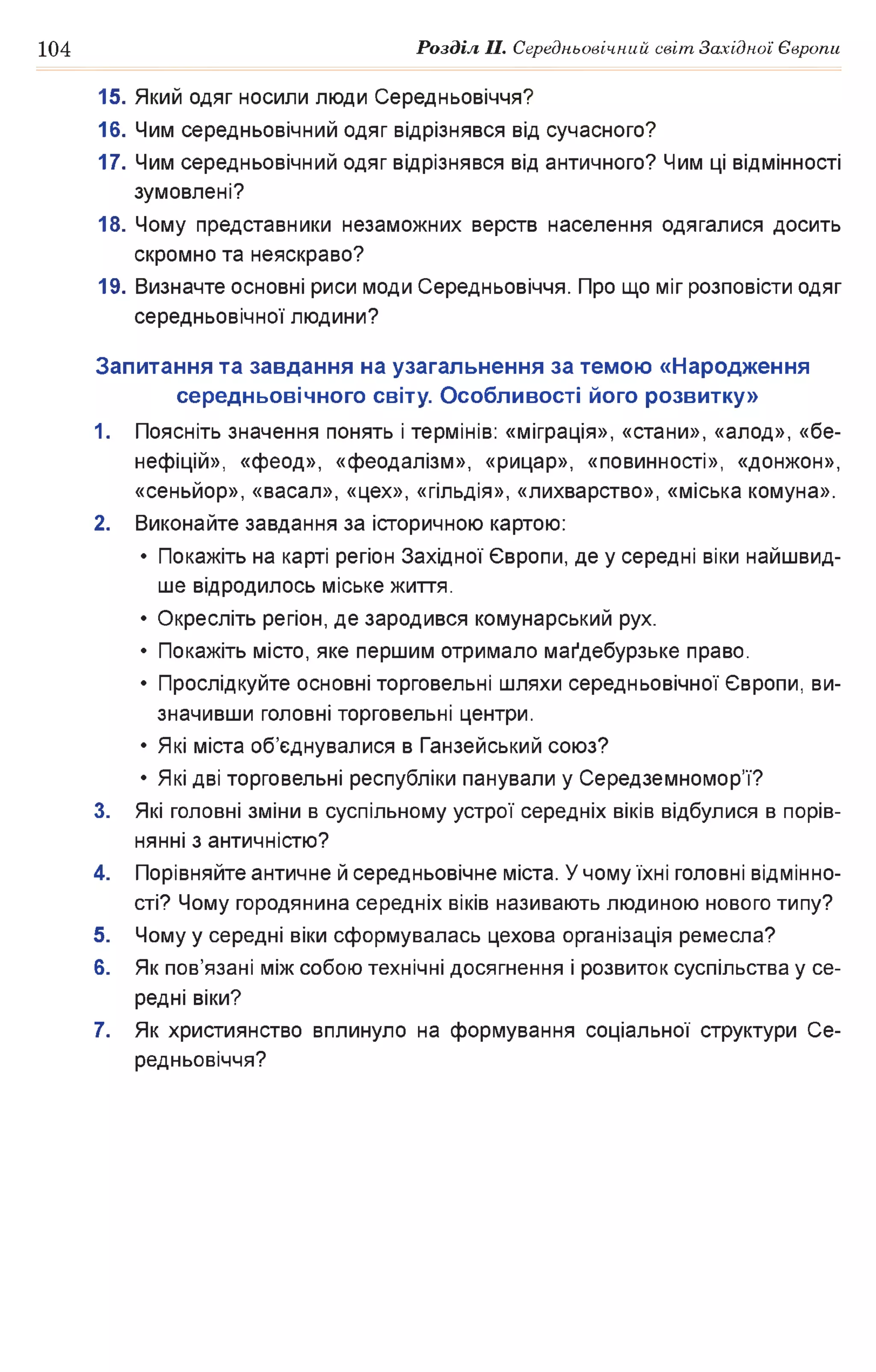 104 Розділ II. Середньовічний світ Західної Європи
15. Який одяг носили люди Середньовіччя?
16. Чим середньовічний одяг відрізнявся від сучасного?
17. Чим середньовічний одяг відрізнявся від античного? Чим ці відмінності
зумовлені?
18. Чому представники незаможних верств населення одягалися досить
скромно та неяскраво?
19. Визначте основні риси моди Середньовіччя. Про що міг розповісти одяг
середньовічної людини?
Запитання та завдання на узагальнення за темою «Народження
середньовічного світу. Особливості його розвитку»
1. Поясніть значення понять і термінів: «міграція», «стани», «алод», «бе­
нефіцій», «феод», «феодалізм», «рицар», «повинності», «донжон»,
«сеньйор», «васал», «цех», «гільдія», «лихварство», «міська комуна».
2. Виконайте завдання за історичною картою:
• Покажіть на карті регіон Західної Європи, де у середні віки найшвид­
ше відродилось міське життя.
• Окресліть регіон, де зародився комунарський рух.
• Покажіть місто, яке першим отримало магдебурзьке право.
• Прослідкуйте основні торговельні шляхи середньовічної Європи, ви­
значивши головні торговельні центри.
• Які міста об’єднувалися в Ганзейський союз?
• Які дві торговельні республіки панували у Середземномор’ї?
3. Які головні зміни в суспільному устрої середніх віків відбулися в порів­
нянні з античністю?
4. Порівняйте античне й середньовічне міста. У чому їхні головні відмінно­
сті? Чому городянина середніх віків називають людиною нового типу?
5. Чому у середні віки сформувалась цехова організація ремесла?
6. Як пов’язані між собою технічні досягнення і розвиток суспільства у се­
редні віки?
7. Як християнство вплинуло на формування соціальної структури Се­
редньовіччя?
 