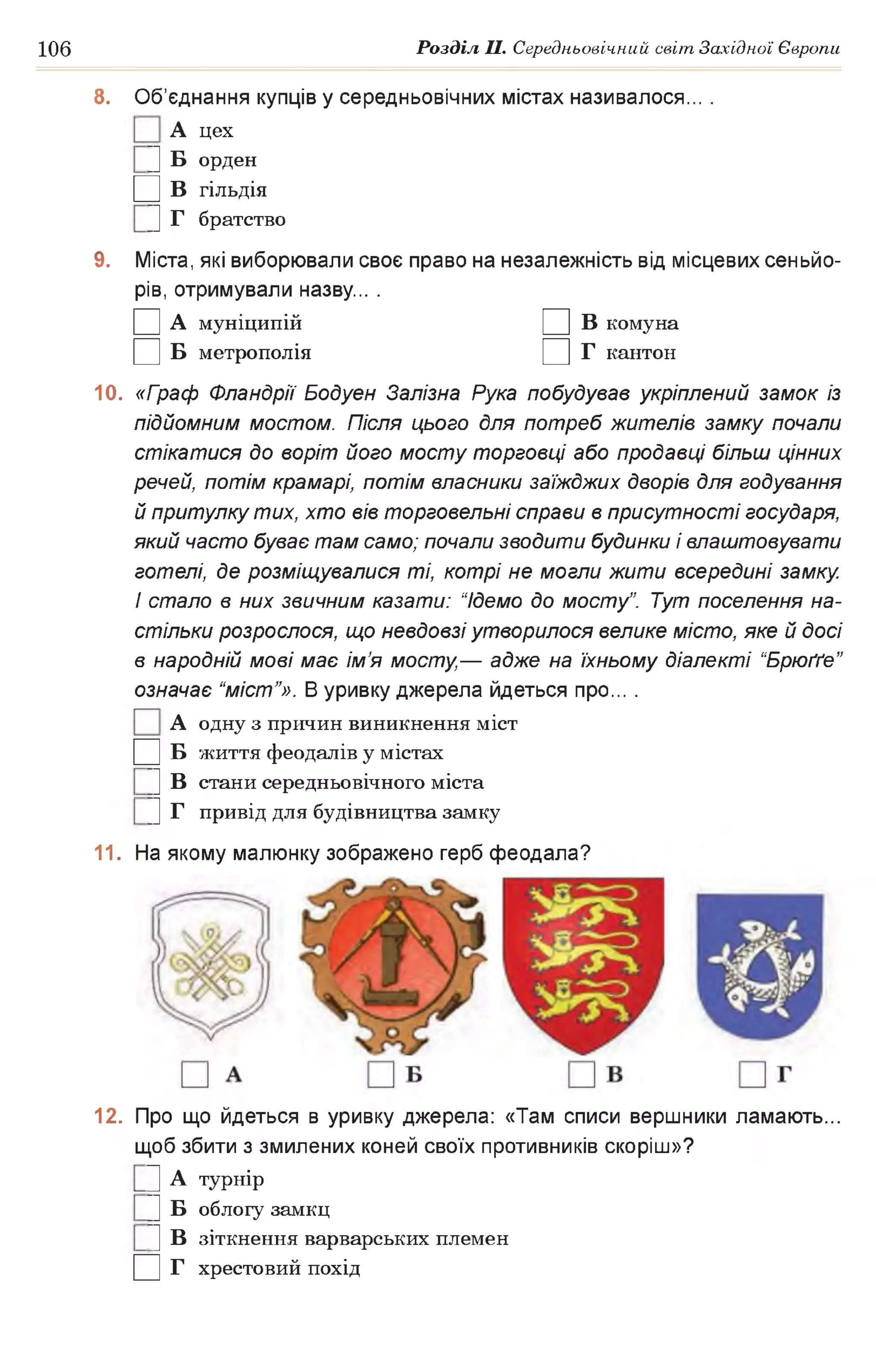 106 Розділ II. Середньовічний світ Західної Європи
8. Об’єднання купців у середньовічних містах називалося... .
А цех
|] Б орден
□ в гільдія
|] Г братство
9. Міста, які виборювали своє право на незалежність від місцевих сеньйо­
рів, отримували назву... .
□ А муніципій □ в комуна
□ в метрополія □ г кантон
10. «Граф Фландрії Бодуен Залізна Рука побудував укріплений замок із
підйомним мостом. Після цього для потреб жителів замку почали
стікатися до воріт його мосту торговці або продавці більш цінних
речей, потім крамарі, потім власники заїжджих дворів для годування
й притулку тих, хто вів торговельні справи в присутності государя,
який часто буває там само; почали зводити будинки і влаштовувати
готелі, де розміщувалися ті, котрі не могли жити всередині замку.
І стало в них звичним казати: “Ідемо до мосту”. Тут поселення на­
стільки розрослося, що невдовзі утворилося велике місто, яке й досі
в народній мові має ім’я мосту,— адже на їхньому діалекті “Брюґґе”
означає “міст’’». В уривку джерела йдеться про... .
А одну з причин виникнення міст
□ в життя феодалів у містах
|] В стани середньовічного міста
|] Г привід для будівництва замку
11. На якому малюнку зображено герб феодала?
12. Про що йдеться в уривку джерела: «Там списи вершники ламають...
щоб збити з змилених коней своїх противників скоріш»?
Ц А турнір
|] Б облогу замкц
|] В зіткнення варварських племен
□ г хрестовий похід
 