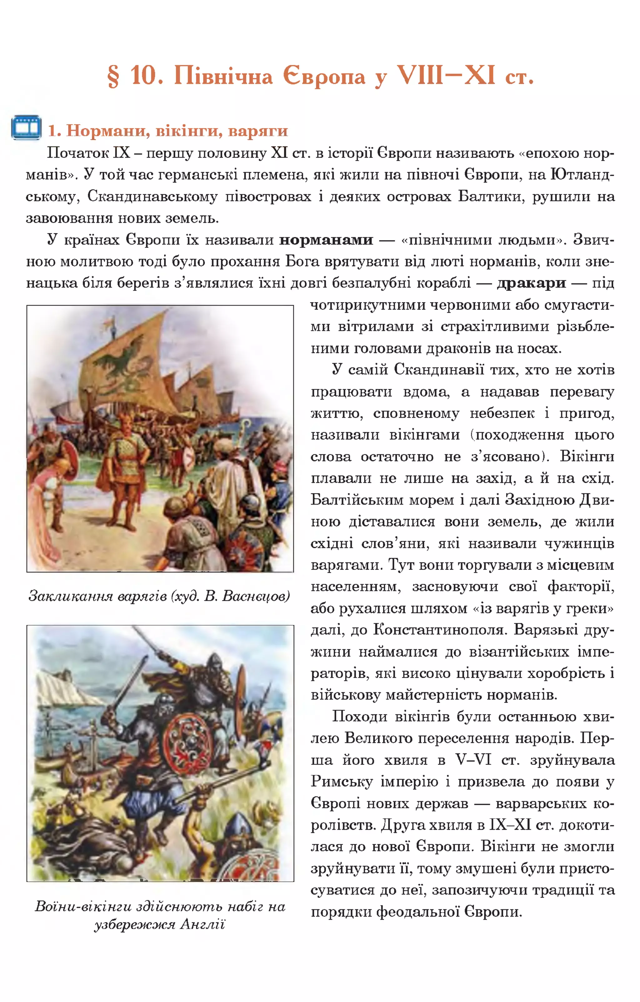 § 10. Північна Європа у У І І І - Х І ст.
1. Нормани, вікінги, варяги
Початок IX - першу половину XI ст. в історії Європи називають «епохою нор­
манів». У той час германські племена, які жили на півночі Європи, на Ютланд­
ському, Скандинавському півостровах і деяких островах Балтики, рушили на
завоювання нових земель.
У країнах Європи їх називали норманами — «північними людьми». Звич­
ною молитвою тоді було прохання Бога врятувати від люті норманів, коли зне­
нацька біля берегів з’являлися їхні довгі безпалубні кораблі — дракари — під
Закликання варягів (худ. В. Васнецов)
чотирикутними червоними або смугасти­
ми вітрилами зі страхітливими різьбле­
ними головами драконів на носах.
У самій Скандинавії тих, хто не хотів
працювати вдома, а надавав перевагу
життю, сповненому небезпек і пригод,
називали вікінгами (походження цього
слова остаточно не з’ясовано). Вікінги
плавали не лише на захід, а й на схід.
Балтійським морем і далі Західною Дви­
ною діставалися вони земель, де жили
східні слов’яни, які називали чужинців
варягами. Тут вони торгували з місцевим
населенням, засновуючи свої факторії,
або рухалися шляхом «із варягів у греки»
далі, до Константинополя. Варязькі дру­
жини наймалися до візантійських імпе­
раторів, які високо цінували хоробрість і
військову майстерність норманів.
Походи вікінгів були останньою хви­
лею Великого переселення народів. Пер­
ша його хвиля в У-УІ ст. зруйнувала
Римську імперію і призвела до появи у
Європі нових держав — варварських ко­
ролівств. Друга хвиля в ІХ-ХІ ст. докоти­
лася до нової Європи. Вікінги не змогли
зруйнувати її, тому змушені були присто­
суватися до неї, запозичуючи традиції та
порядки феодальної Європи.Воїни-вікінги здійснюють набіг на
узбережжя Англії
 