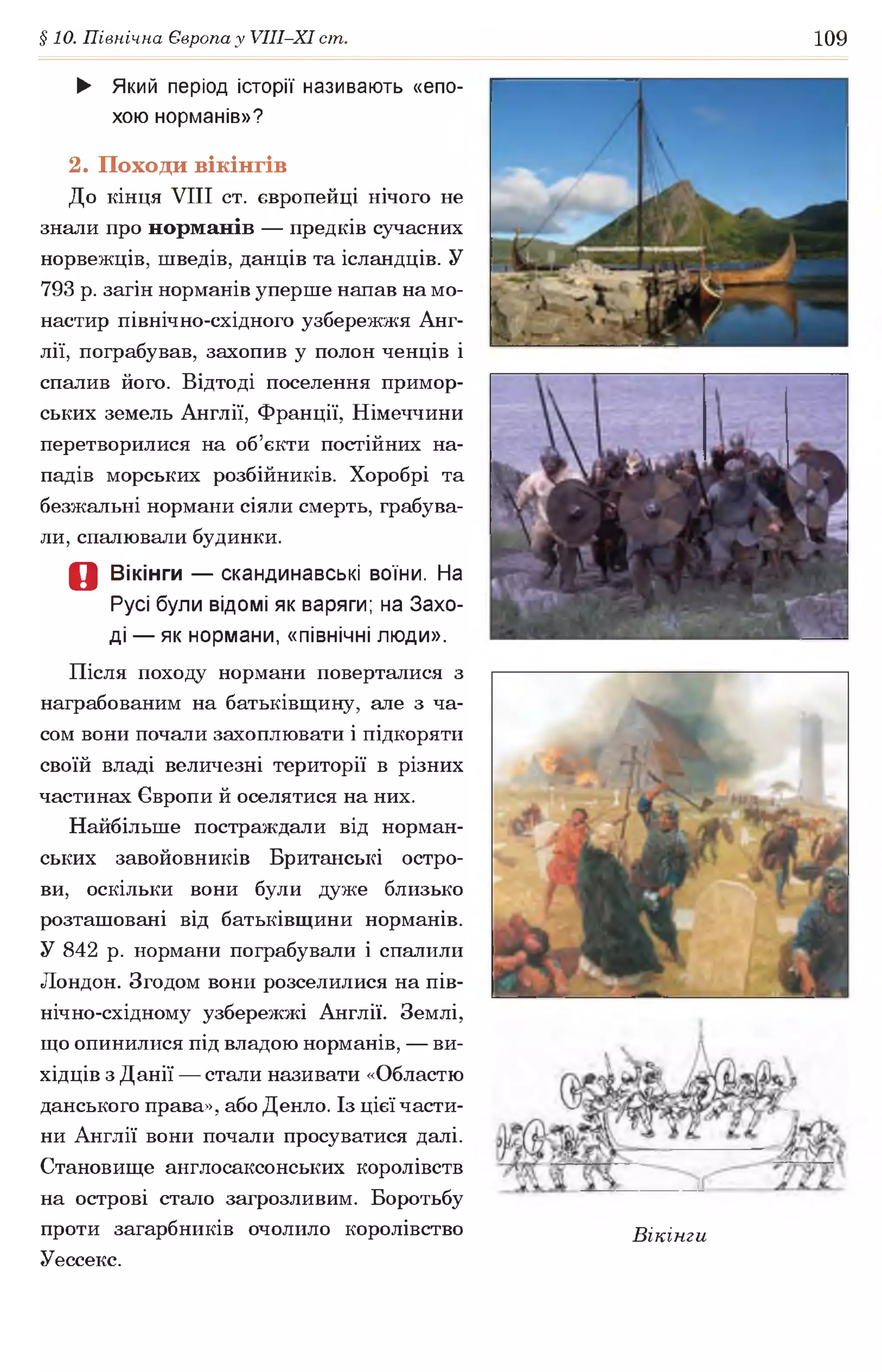 §10. Північна Європа у УІІІ-ХІ ст. 109
► Який період історії називають «епо­
хою норманів»?
2. Походи вікінгів
До кінця VIII ст. європейці нічого не
знали про норманів — предків сучасних
норвежців, шведів, данців та ісландців. У
793 р. загін норманів уперше напав на мо­
настир північно-східного узбережжя Анг­
лії, пограбував, захопив у полон ченців і
спалив його. Відтоді поселення примор­
ських земель Англії, Франції, Німеччини
перетворилися на об’єкти постійних на­
падів морських розбійників. Хоробрі та
безжальні нормани сіяли смерть, грабува­
ли, спалювали будинки.
Д Вікінги — скандинавські воїни. На
Русі були відомі як варяги; на Захо­
ді — як нормани, «північні люди».
Після походу нормани поверталися з
награбованим на батьківщину, але з ча­
сом вони почали захоплювати і підкоряти
своїй владі величезні території в різних
частинах Європи й оселятися на них.
Найбільше постраждали від норман­
ських завойовників Британські остро­
ви, оскільки вони були дуже близько
розташовані від батьківщини норманів.
У 842 р. нормани пограбували і спалили
Лондон. Згодом вони розселилися на пів-
нічно-східному узбережжі Англії. Землі,
що опинилися під владою норманів, — ви­
хідців з Данії — стали називати «Областю
данського права», або Денло. Із цієї части­
ни Англії вони почали просуватися далі.
Становище англосаксонських королівств
на острові стало загрозливим. Боротьбу
проти загарбників очолило королівство Вікінги
Уессекс.
 