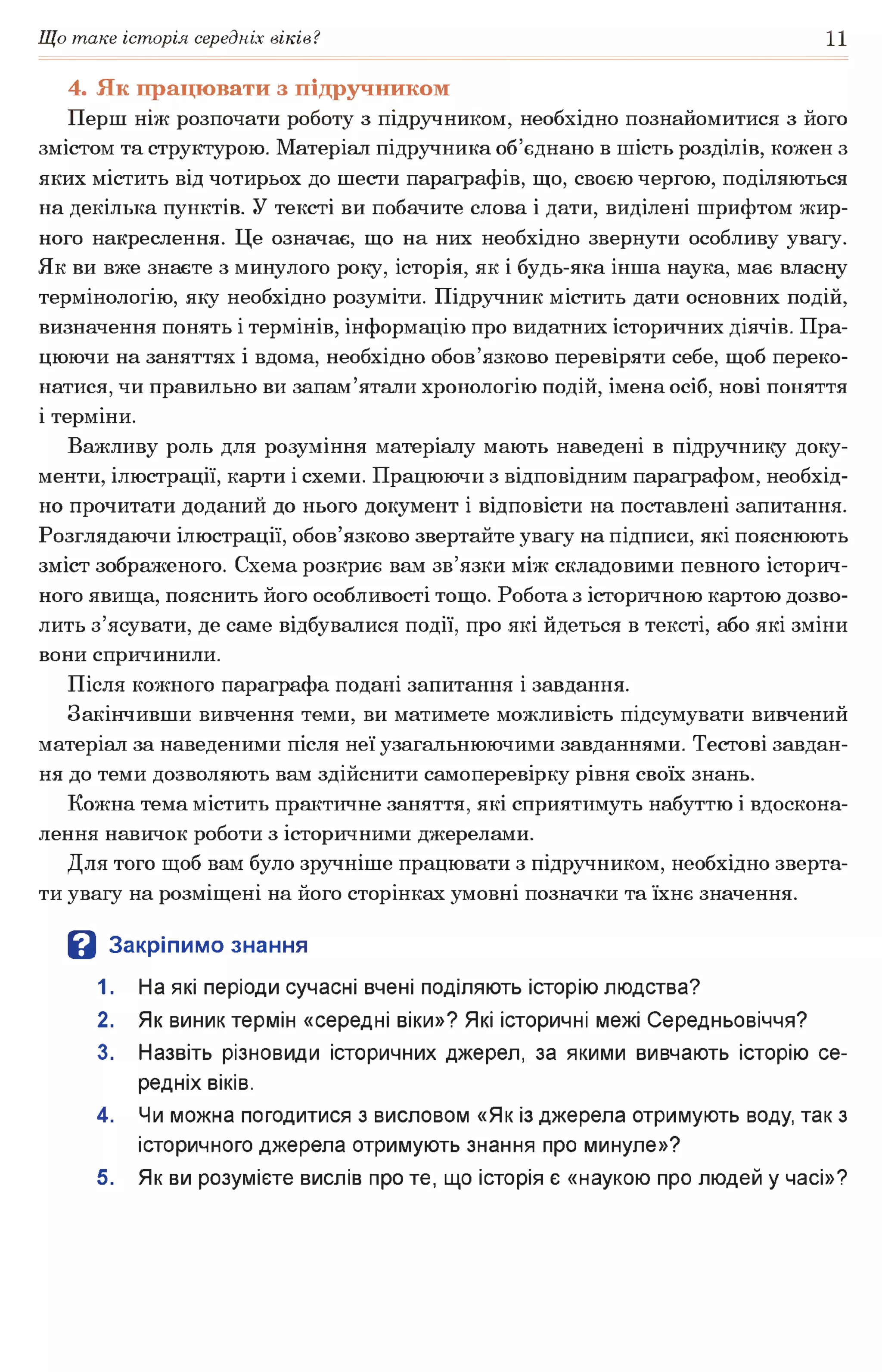Що таке історія середніх віків? 11
4. Як працювати з підручником
Перш ніж розпочати роботу з підручником, необхідно познайомитися з його
змістом та структурою. Матеріал підручника об’єднано в шість розділів, кожен з
яких містить від чотирьох до шести параграфів, що, своєю чергою, поділяються
на декілька пунктів. У тексті ви побачите слова і дати, виділені шрифтом жир­
ного накреслення. Це означає, що на них необхідно звернути особливу увагу.
Як ви вже знаєте з минулого року, історія, як і будь-яка інша наука, має власну
термінологію, яку необхідно розуміти. Підручник містить дати основних подій,
визначення понять і термінів, інформацію про видатних історичних діячів. Пра­
цюючи на заняттях і вдома, необхідно обов’язково перевіряти себе, щоб переко­
натися, чи правильно ви запам’ятали хронологію подій, імена осіб, нові поняття
і терміни.
Важливу роль для розуміння матеріалу мають наведені в підручнику доку­
менти, ілюстрації, карти і схеми. Працюючи з відповідним параграфом, необхід­
но прочитати доданий до нього документ і відповісти на поставлені запитання.
Розглядаючи ілюстрації, обов’язково звертайте увагу на підписи, які пояснюють
зміст зображеного. Схема розкриє вам зв’язки між складовими певного історич­
ного явища, пояснить його особливості тощо. Робота з історичною картою дозво­
лить з’ясувати, де саме відбувалися події, про які йдеться в тексті, або які зміни
вони спричинили.
Після кожного параграфа подані запитання і завдання.
Закінчивши вивчення теми, ви матимете можливість підсумувати вивчений
матеріал за наведеними після неї узагальнюючими завданнями. Тестові завдан­
ня до теми дозволяють вам здійснити самоперевірку рівня своїх знань.
Кожна тема містить практичне заняття, які сприятимуть набуттю і вдоскона­
лення навичок роботи з історичними джерелами.
Для того щоб вам було зручніше працювати з підручником, необхідно зверта­
ти увагу на розміщені на його сторінках умовні позначки та їхнє значення.
В Закріпимо знання
1. На які періоди сучасні вчені поділяють історію людства?
2. Як виник термін «середні віки»? Які історичні межі Середньовіччя?
3. Назвіть різновиди історичних джерел, за якими вивчають історію се­
редніх віків.
4. Чи можна погодитися з висловом «Як із джерела отримують воду, так з
історичного джерела отримують знання про минуле»?
5. Як ви розумієте вислів про те, що історія є «наукою про людей у часі»?
 