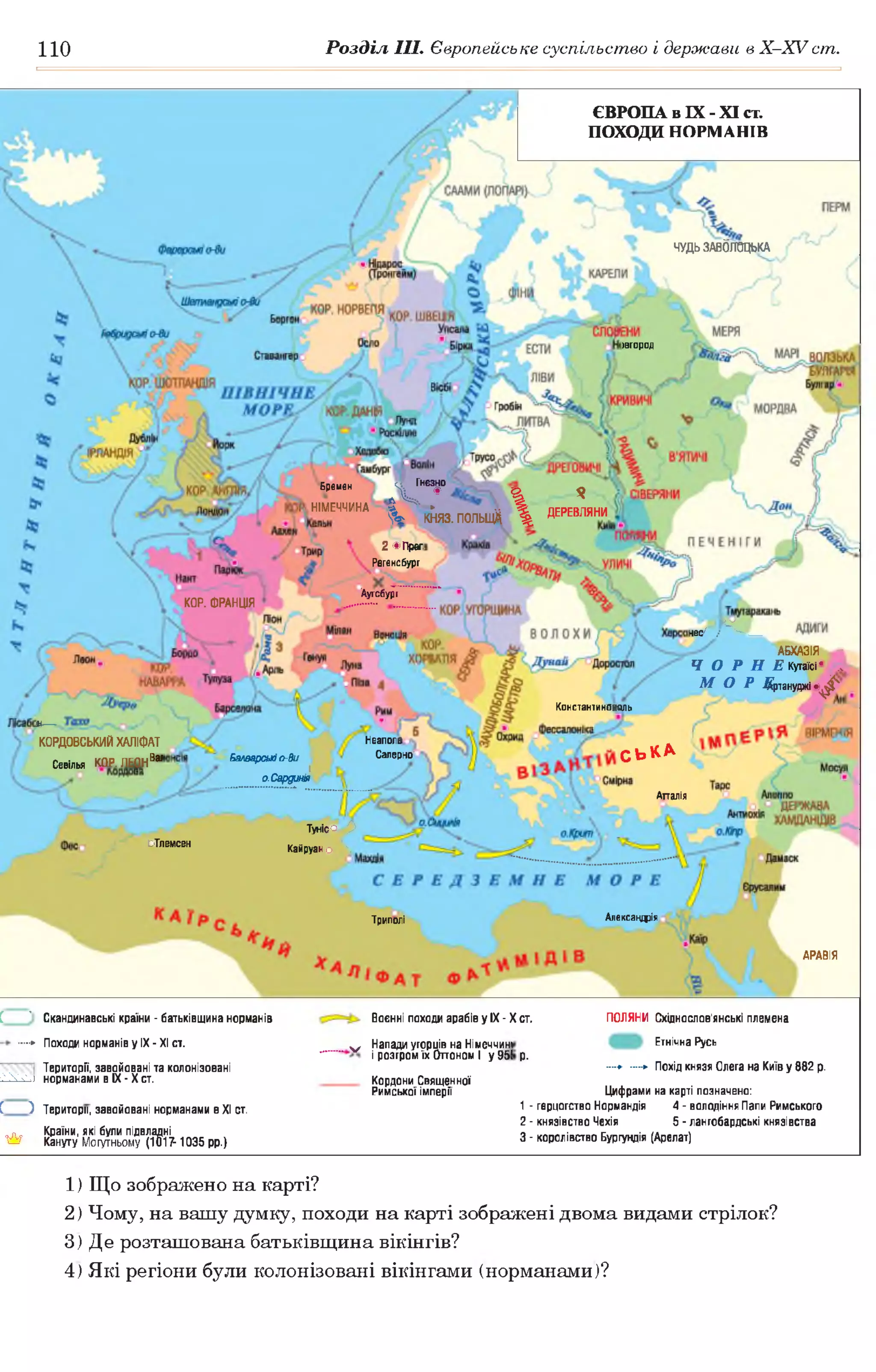 110 Розділ III. Європейське суспільство і держави в Х -ХУ ст.
ЄВРОПА в IX - XI ст.
ПОХОДИ НОРМАНІВ
ЧУДЬ ЗА В бЛ О Ц Ш
шгород
Гнєзно
X ; % *
% КНЯЗ. П0ЛЫ1Й % ДЕРЕВЛЯНИ
Бремен
НІМЕЧЧИНА
2 ®Праг.
Регенсбург
Аугсбург
КОР. ФРАНЦІЯ
ни//'4--—
АБХАЗІЯ т
Ч О Р Н Е Кутаїсі * .
М О Р ^тануджі* ^ 4
Константинополь
м_
КОРДОВСЬКИЙ ХАЛІФАТ
Севілья Ю Р.ЛЕОН^
Неаполь
Салерно1 С Ь К АБалварськіо-Ви
(о.Сардинія
Апалія
Тунісе 0>
Кайруано оТлемсен
АлександріяТриполі
АРАВІЯ
С ' Скандинавські країни - батьківщина норманів
►Походи норманів у IX -X I ст.
Території, завойовані та колонізовані
^    і норманами в IX - X ст.
С ) Територм, завойовані норманами в XI ст.
. Країни, які були підвладні
^ Кануту Могутньому (1017-1035 рр.)
Воєнні походи арабів у IX - X ст.
Р-
^ Напади угорців на Німеччині
і розгром їх Оттоном І у 95!
Кордони Священної
Римської імперії
ПОЛЯНИ Східнослов'янські племена
Етнічна Русь
■■■■*■ ►Похід князя Олега на Київ у 882 р.
Цифрами на карті позначено:
1 - герцогство Нормандія 4 - володіння Папи Римського
2 - князівство Чехія 5 - лангобардські князівства
3 - королівство Бургундія (Арелат)
1) Що зображено на карті?
2) Чому, на вашу думку, походи на карті зображені двома видами стрілок?
3) Де розташована батьківщина вікінгів?
4) Які регіони були колонізовані вікінгами (норманами)?
 