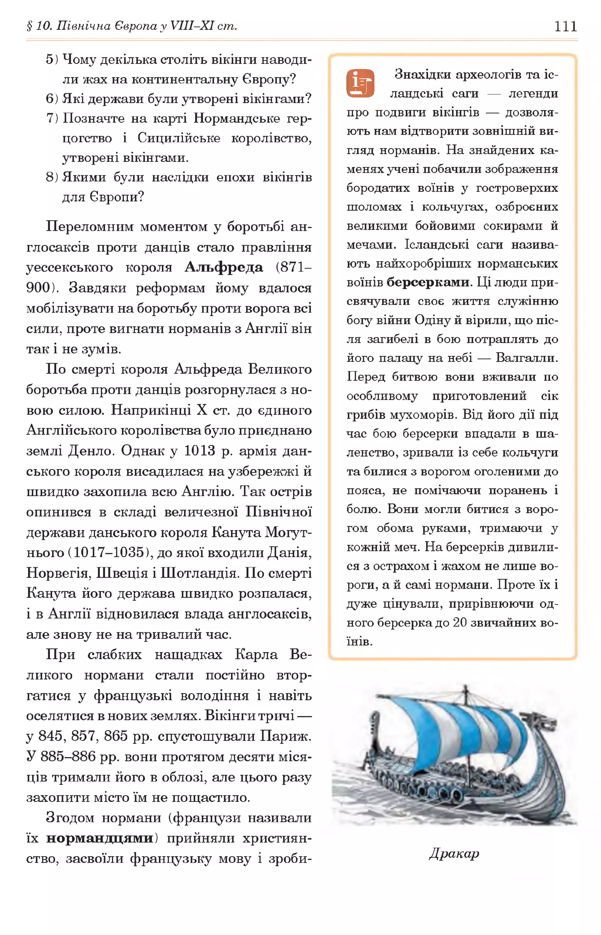 §10. Північна Європа у VIII-XI ст. 111
5) Чому декілька століть вікінги наводи­
ли жах на континентальну Європу?
6) Які держави були утворені вікінгами?
7) Позначте на карті Нормандське гер­
цогство і Сицилійське королівство,
утворені вікінгами.
8) Якими були наслідки епохи вікінгів
для Європи?
Переломним моментом у боротьбі ан­
глосаксів проти данців стало правління
уессекського короля Альфреда (871—
900). Завдяки реформам йому вдалося
мобілізувати на боротьбу проти ворога всі
сили, проте вигнати норманів з Англії він
так і не зумів.
По смерті короля Альфреда Великого
боротьба проти данців розгорнулася з но­
вою силою. Наприкінці X ст. до єдиного
Англійського королівства було приєднано
землі Денло. Однак у 1013 р. армія дан-
ського короля висадилася на узбережжі й
швидко захопила всю Англію. Так острів
опинився в складі величезної Північної
держави данського короля Канута Могут­
нього (1017-1035), до якої входили Данія,
Норвегія, Швеція і Шотландія. По смерті
Канута його держава швидко розпалася,
і в Англії відновилася влада англосаксів,
але знову не на тривалий час.
При слабких нащадках Карла Ве­
ликого нормани стали постійно втор­
гатися у французькі володіння і навіть
оселятися в нових землях. Вікінги тричі —
у 845, 857, 865 рр. спустошували Париж.
У 885-886 рр. вони протягом десяти міся­
ців тримали його в облозі, але цього разу
захопити місто їм не пощастило.
Згодом нормани (французи називали
їх нормандцями) прийняли християн­
ство, засвоїли французьку мову і зроби-
9
Знахідки археологів та іс­
ландські саги — легенди
про подвиги вікінгів — дозволя­
ють нам відтворити зовнішній ви­
гляд норманів. На знайдених ка­
менях учені побачили зображення
бородатих воїнів у гостроверхих
шоломах і кольчугах, озброєних
великими бойовими сокирами й
мечами. Ісландські саги назива­
ють найхоробріших норманських
воїнів берсерками. Ці люди при­
свячували своє життя служінню
боїу війни Одіну й вірили, що піс­
ля загибелі в бою потраплять до
його палацу на небі — Валгалли.
Перед битвою вони вживали по
особливому приготовлений сік
грибів мухоморів. Від його дії під
час бою берсерки впадали в ша­
ленство, зривали із себе кольчуги
та билися з ворогом оголеними до
пояса, не помічаючи поранень і
болю. Вони могли битися з воро­
гом обома руками, тримаючи у
кожній меч. На берсерків дивили­
ся з острахом і жахом не лише во­
роги, а й самі нормани. Проте їх і
дуже цінували, прирівнюючи од­
ного берсерка до 20 звичайних во­
їнів.
Дракар
 