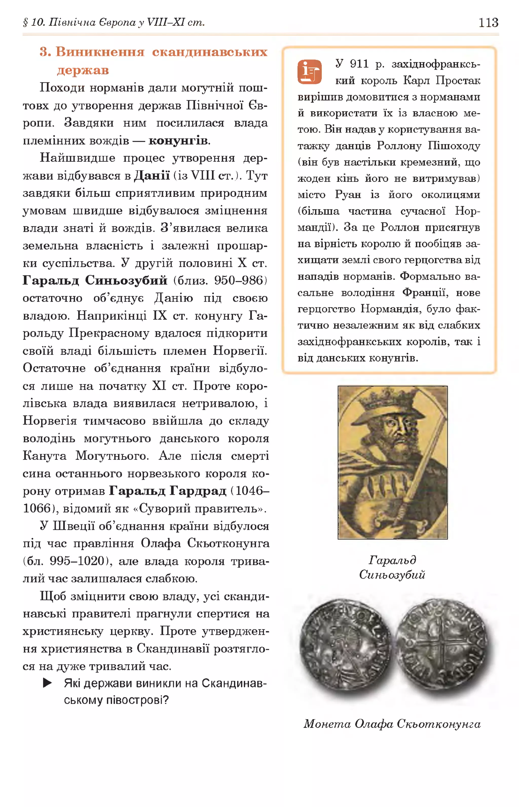 §10. Північна Європа у УІІІ-ХІ ст. 113
3. Виникнення скандинавських
держав
Походи норманів дали могутній пош­
товх до утворення держав Північної Єв­
ропи. Завдяки ним посилилася влада
племінних вождів — конунгів.
Найшвидше процес утворення дер­
жави відбувався в Данії (із VIII ст.). Тут
завдяки більш сприятливим природним
умовам швидше відбувалося зміцнення
влади знаті й вождів. З’явилася велика
земельна власність і залежні прошар­
ки суспільства. У другій половині X ст.
Гаральд Синьозубий (близ. 950-986)
остаточно об’єднує Данію під своєю
владою. Наприкінці IX ст. конунгу Га-
рольду Прекрасному вдалося підкорити
своїй владі більшість племен Норвегії.
Остаточне об’єднання країни відбуло­
ся лише на початку XI ст. Проте коро­
лівська влада виявилася нетривалою, і
Норвегія тимчасово ввійшла до складу
володінь могутнього данського короля
Канута Могутнього. Але після смерті
сина останнього норвезького короля ко­
рону отримав Гаральд Гардрад (1046-
1066), відомий як «Суворий правитель».
У Швеції об’єднання країни відбулося
під час правління Олафа Скьотконунга
(бл. 995-1020), але влада короля трива­
лий час залишалася слабкою.
Щоб зміцнити свою владу, усі сканди­
навські правителі прагнули спертися на
християнську церкву. Проте утверджен­
ня християнства в Скандинавії розтягле­
ся на дуже тривалий час.
► Які держави виникли на Скандинав­
ському півострові?
9
У 911 р. західнофранксь-
кий король Карл Простак
вирішив домовитися з норманами
й використати їх із власною ме­
тою. Він надав у користування ва­
тажку данців Роллону Пішоходу
(він був настільки кремезний, що
жоден кінь його не витримував)
місто Руан із його околицями
(більша частина сучасної Нор­
мандії). За це Роллон присягнув
на вірність королю й пообіцяв за­
хищати землі свого герцогства від
нападів норманів. Формально ва­
сальне володіння Франції, нове
герцогство Нормандія, було фак­
тично незалежним як від слабких
західнофранкських королів, так і
від данських конунгів.
Гаральд
Синьозубий
Монета Олафа Скьотконунга
 